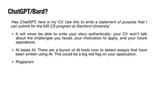 ChatGPT/Bard?
‘Hey ChatGPT, here is my CV. Use this to write a statement of purpose that I
can submit for the MS CS program at Stanford University’
• It will never be able to write your story authentically: your CV won’t talk
about the challenges you faced, your motivation to apply, and your future
aspirations.
• AI beats AI: There are a bunch of AI tools now to detect essays that have
been written using AI. This could be a big red
fl
ag on your application.
• Plagiarism
 
