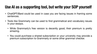 Use AI as a supporting tool, but write your SOP yourself
• ChatGPT/Bard could be used in case you are facing issues in framing some
sentences.
• Tools like Grammarly can be used to
fi
nd grammatical and vocabulary issues
in your essays.
• While Grammarly’s free version is decently good, their premium is pretty
amazing.
• You could purchase a shared subscription or your university may provide a
premium subscription to Grammarly or some other grammar checker.
 