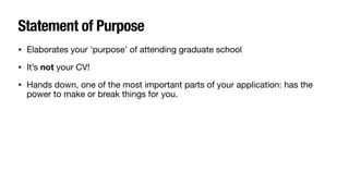 Statement of Purpose
• Elaborates your ‘purpose’ of attending graduate school
• It’s not your CV!
• Hands down, one of the most important parts of your application: has the
power to make or break things for you.
 