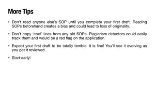 More Tips
• Don’t read anyone else’s SOP until you complete your
fi
rst draft. Reading
SOPs beforehand creates a bias and could lead to loss of originality.
• Don’t copy ‘cool’ lines from any old SOPs. Plagiarism detectors could easily
track them and would be a red
fl
ag on the application.
• Expect your
fi
rst draft to be totally terrible: it is
fi
ne! You’ll see it evolving as
you get it reviewed.
• Start early!
 