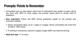 Prompts: Points to Remember
• Universities give an idea about what kind of information they expect to learn about
you from your SOP. In most cases, the prompt would point to similar kind of
questions.
• Very important: Follow the SOP format guidelines based on the prompt and
university website.
Some universities allow up to 1 page or 2 pages. Some universities set word limit
to 500 or 1000 words.
If nothing is mentioned, assume 2 pages; longer SOPs can become boring!
• Ideal font size: 11 or more.
 