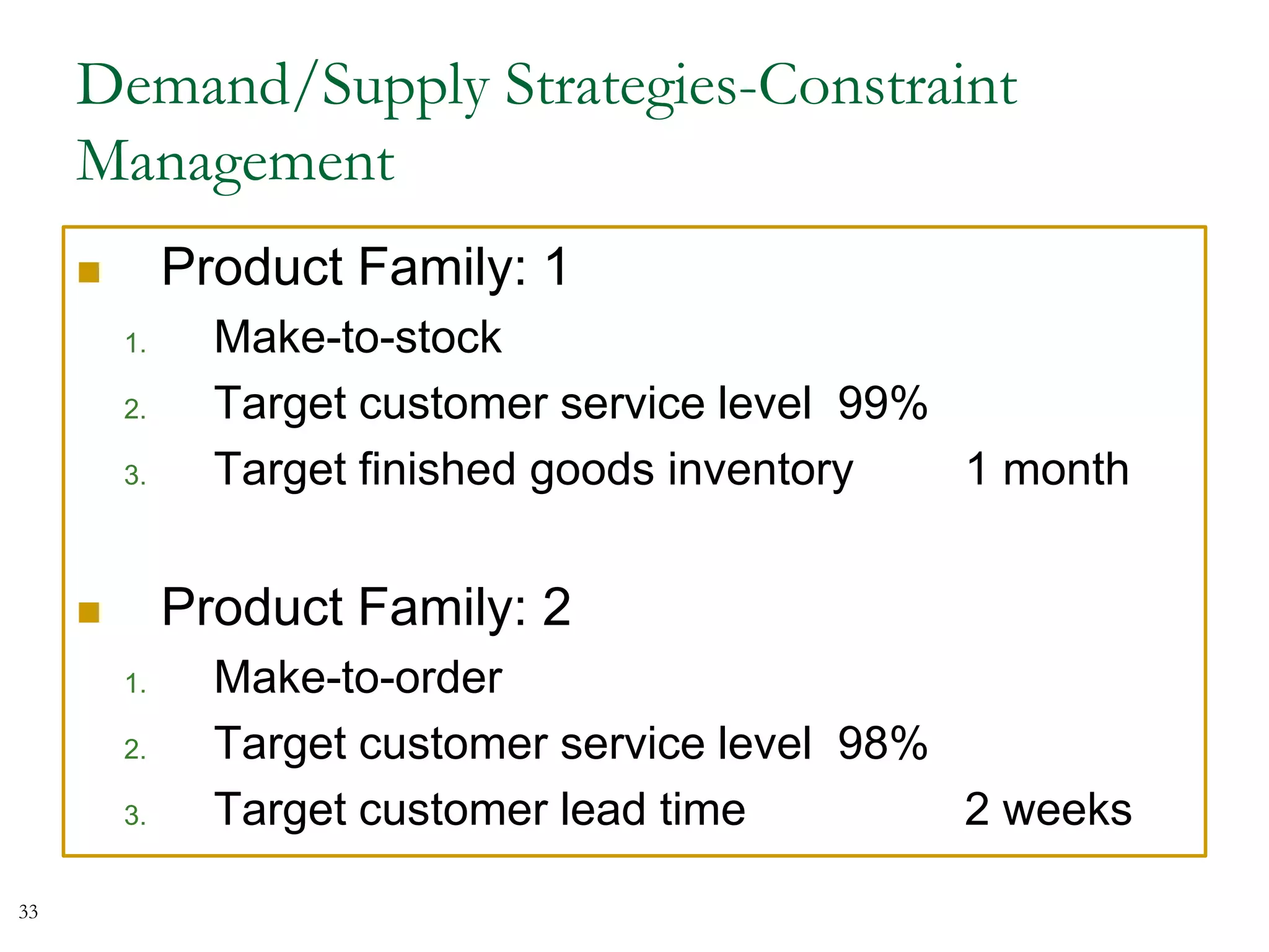 Demand/Supply Strategies-Constraint
Management
 Product Family: 1
1. Make-to-stock
2. Target customer service level 99%
3. Target finished goods inventory 1 month
 Product Family: 2
1. Make-to-order
2. Target customer service level 98%
3. Target customer lead time 2 weeks
33
 