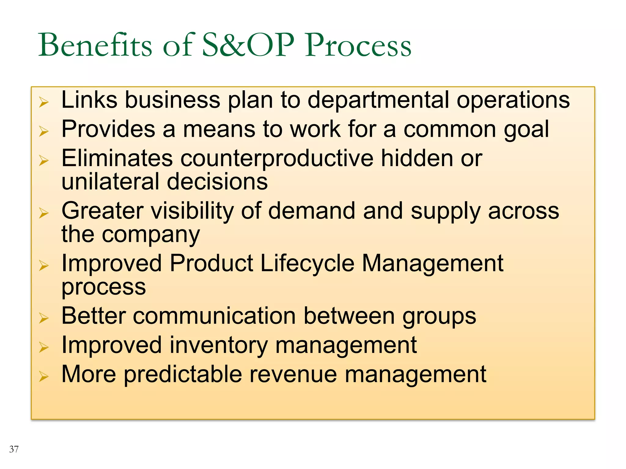 Benefits of S&OP Process
 Links business plan to departmental operations
 Provides a means to work for a common goal
 Eliminates counterproductive hidden or
unilateral decisions
 Greater visibility of demand and supply across
the company
 Improved Product Lifecycle Management
process
 Better communication between groups
 Improved inventory management
 More predictable revenue management
37
 