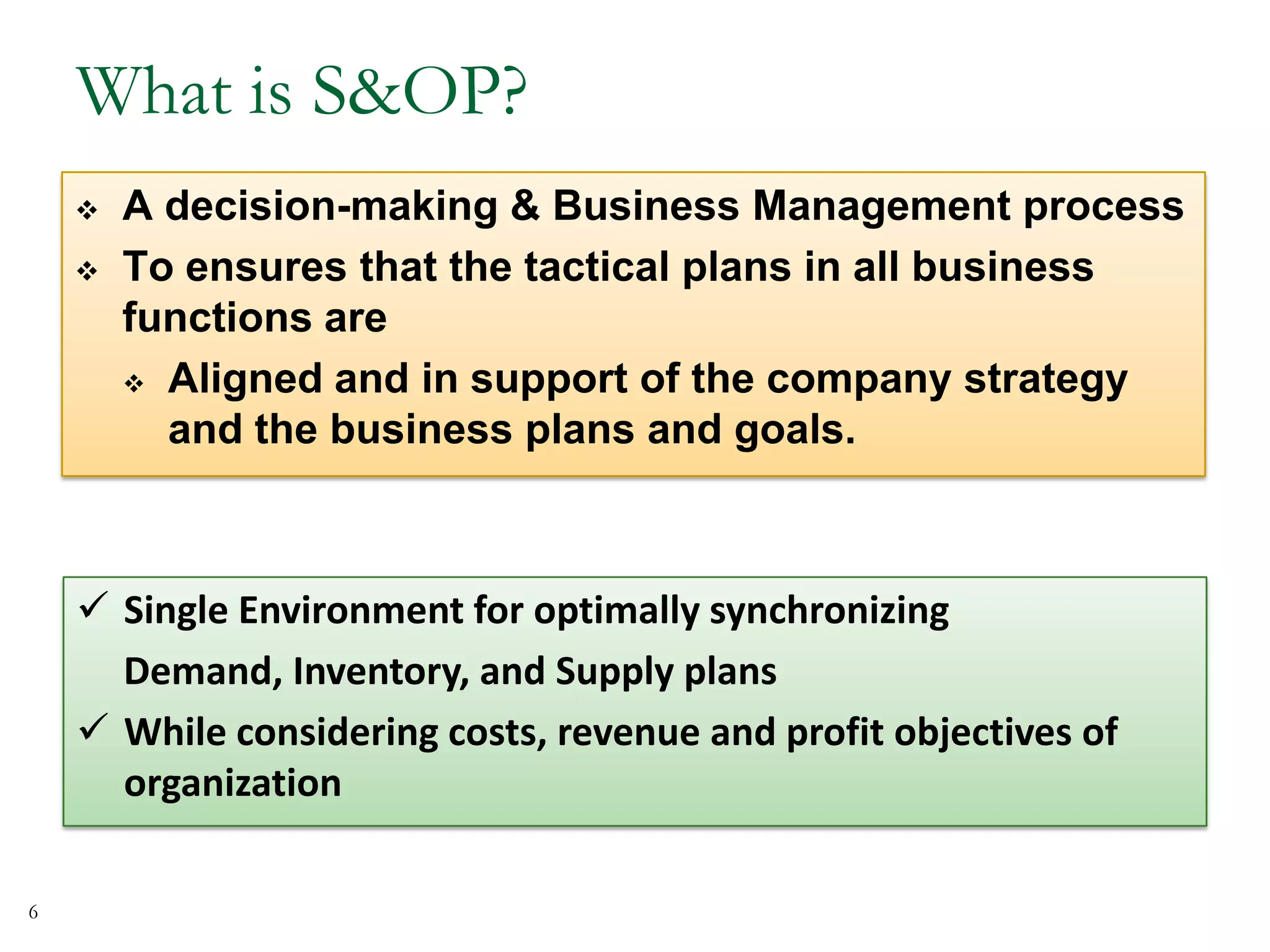 What is S&OP?
 A decision-making & Business Management process
 To ensures that the tactical plans in all business
functions are
 Aligned and in support of the company strategy
and the business plans and goals.
 Single Environment for optimally synchronizing
Demand, Inventory, and Supply plans
 While considering costs, revenue and profit objectives of
organization
6
 