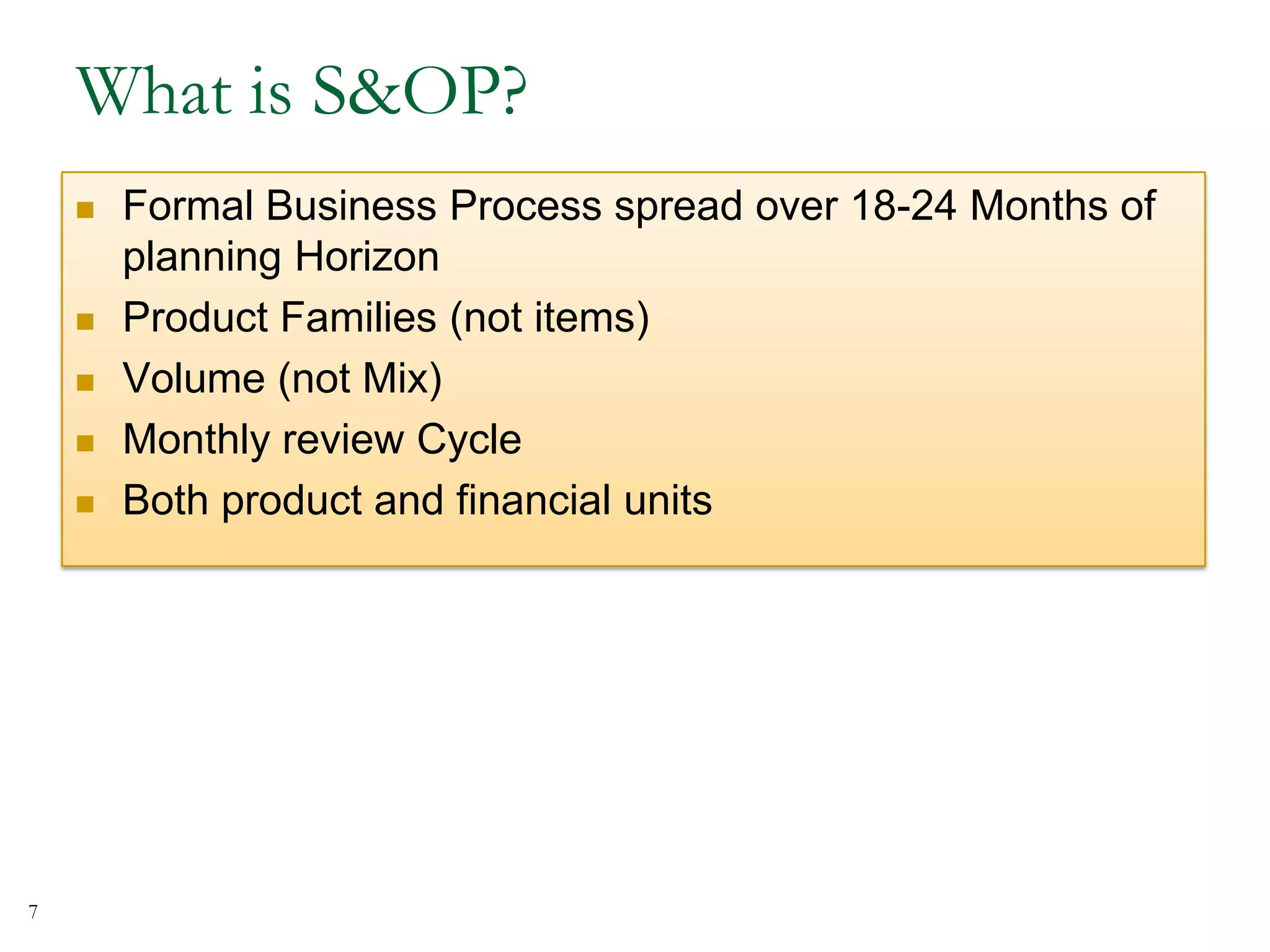 What is S&OP?
 Formal Business Process spread over 18-24 Months of
planning Horizon
 Product Families (not items)
 Volume (not Mix)
 Monthly review Cycle
 Both product and financial units
7
 