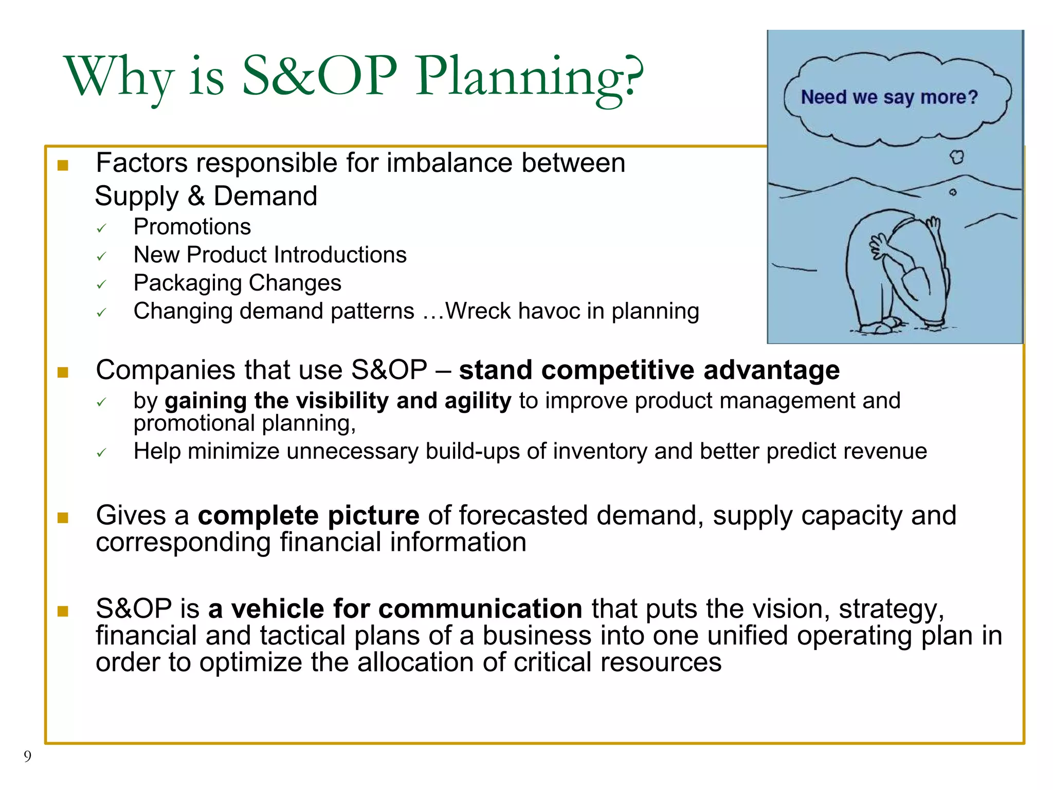 Why is S&OP Planning?
 Factors responsible for imbalance between
Supply & Demand
 Promotions
 New Product Introductions
 Packaging Changes
 Changing demand patterns …Wreck havoc in planning
 Companies that use S&OP – stand competitive advantage
 by gaining the visibility and agility to improve product management and
promotional planning,
 Help minimize unnecessary build-ups of inventory and better predict revenue
 Gives a complete picture of forecasted demand, supply capacity and
corresponding financial information
 S&OP is a vehicle for communication that puts the vision, strategy,
financial and tactical plans of a business into one unified operating plan in
order to optimize the allocation of critical resources
9
 