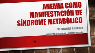 ANEMIA COMO
MANIFESTACIÓN DE
SÍNDROME METABÓLICO
DR. CARMELO GALLARDO
MEDICINA INTERNA - HEMATOLOGÍA
 