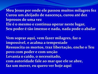 Meu Jesus por onde ele passou muitos milagres fez
Curou um aleijado de nascença, curou até dez
leprosos de uma vez
Ele é o mesmo e continua operar neste lugar,
Seu poder é tão imenso e nada, nada pode o abalar
Vem soprar aqui, vem fazer milagres, faz o
impossível, e acalma a tempestade
Ressuscita os mortos, traz libertação, enche o Teu
povo com poder e com unção
Levanta o caído, o necessitado,
com autoridade fale ao mar que ele se abre,
faz um mover, eu quero ver hoje aqui