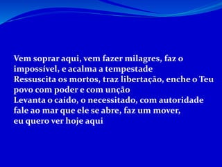 Vem soprar aqui, vem fazer milagres, faz o
impossível, e acalma a tempestade
Ressuscita os mortos, traz libertação, enche o Teu
povo com poder e com unção
Levanta o caído, o necessitado, com autoridade
fale ao mar que ele se abre, faz um mover,
eu quero ver hoje aqui