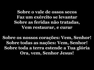 Sobre o vale de ossos secosFaz um exército se levantarSobre as feridas não tratadas,Vem restaurar, e curarSobre os nossos corações: Vem, Senhor!Sobre todas as nações: Vem, Senhor!Sobre toda a terra estende a Tua glóriaOra, vem, Senhor Jesus! 