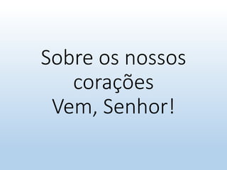 Sobre os nossos
corações
Vem, Senhor!
 