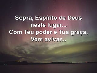 Sopra, Espírito de Deus
neste lugar...
Com Teu poder e Tua graça,
Vem avivar...
 