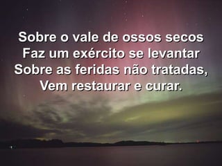 Sobre o vale de ossos secos
Faz um exército se levantar
Sobre as feridas não tratadas,
Vem restaurar e curar.
 