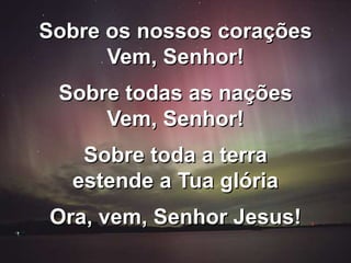 Sobre os nossos corações
Vem, Senhor!
Sobre todas as nações
Vem, Senhor!
Sobre toda a terra
estende a Tua glória
Ora, vem, Senhor Jesus!
 