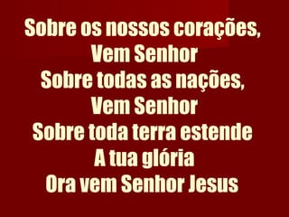 Sobre os nossos corações,
Vem Senhor
Sobre todas as nações,
Vem Senhor
Sobre toda terra estende
A tua glória
Ora vem Senhor Jesus