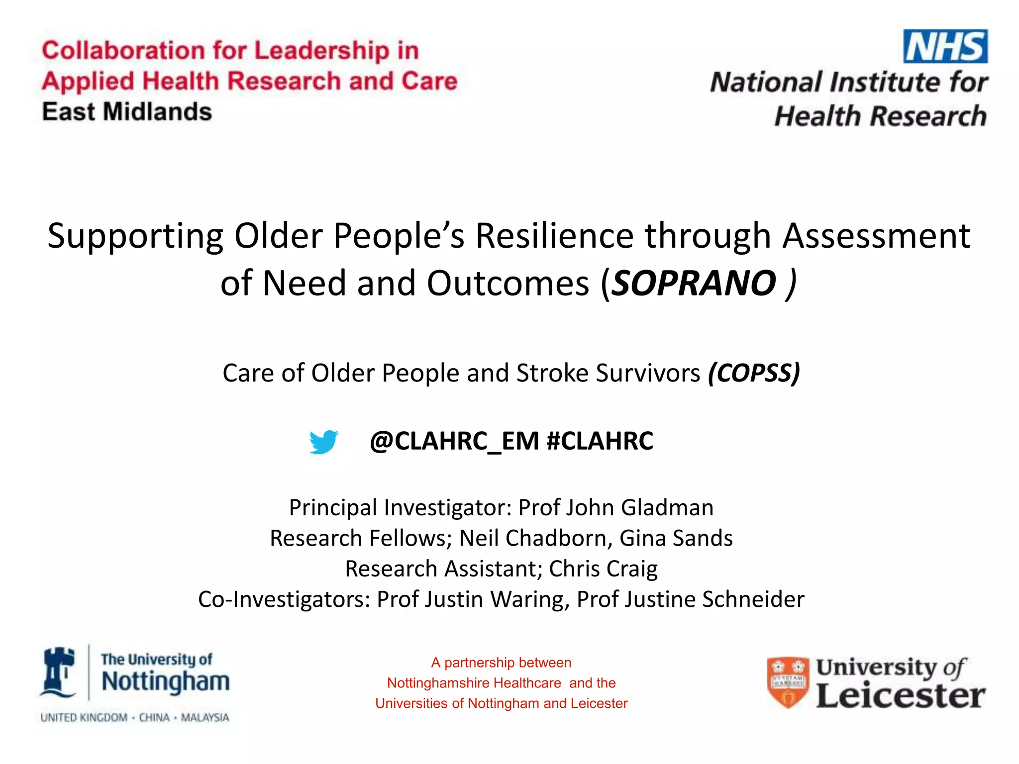 Supporting Older People’s Resilience through Assessment
of Need and Outcomes (SOPRANO )
Principal Investigator: Prof John Gladman
Research Fellows; Neil Chadborn, Gina Sands
Research Assistant; Chris Craig
Co-Investigators: Prof Justin Waring, Prof Justine Schneider
A partnership between
Nottinghamshire Healthcare and the
Universities of Nottingham and Leicester
Care of Older People and Stroke Survivors (COPSS)
@CLAHRC_EM #CLAHRC
 