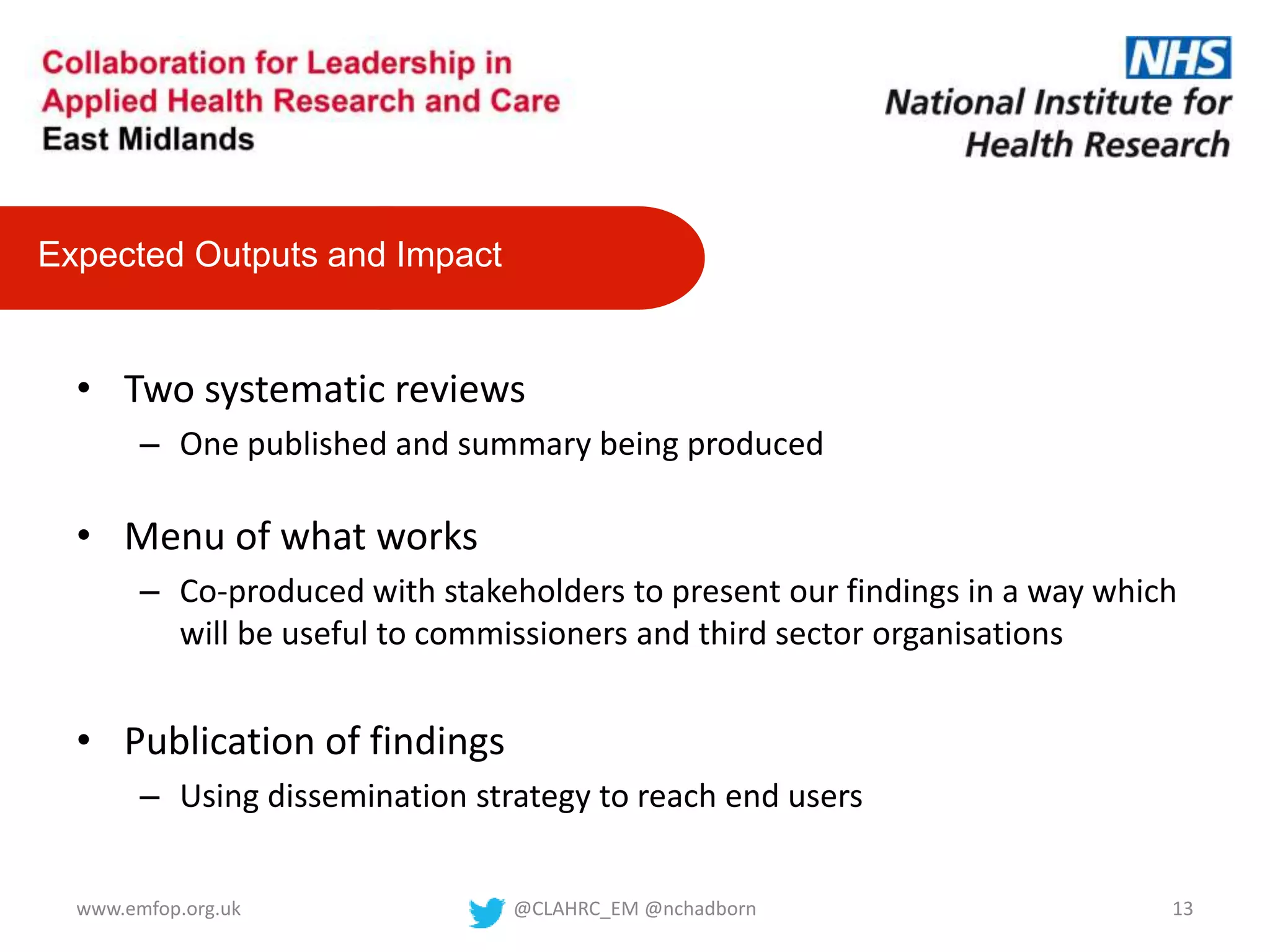 • Two systematic reviews
– One published and summary being produced
• Menu of what works
– Co-produced with stakeholders to present our findings in a way which
will be useful to commissioners and third sector organisations
• Publication of findings
– Using dissemination strategy to reach end users
Expected Outputs and Impact
@CLAHRC_EM @nchadborn 13www.emfop.org.uk
 
