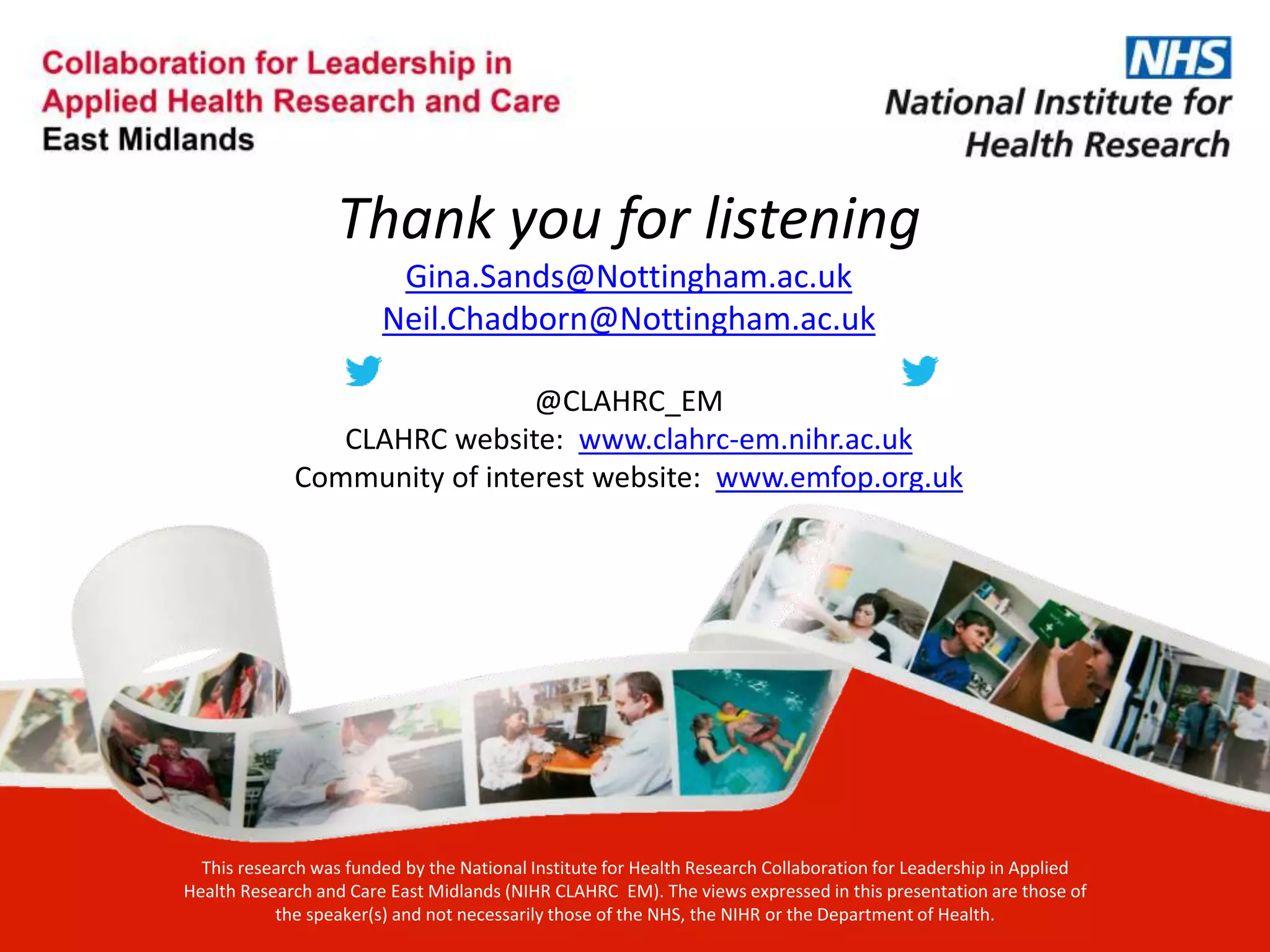 Thank you for listening
Gina.Sands@Nottingham.ac.uk
Neil.Chadborn@Nottingham.ac.uk
@CLAHRC_EM
CLAHRC website: www.clahrc-em.nihr.ac.uk
Community of interest website: www.emfop.org.uk
This research was funded by the National Institute for Health Research Collaboration for Leadership in Applied
Health Research and Care East Midlands (NIHR CLAHRC EM). The views expressed in this presentation are those of
the speaker(s) and not necessarily those of the NHS, the NIHR or the Department of Health.
 