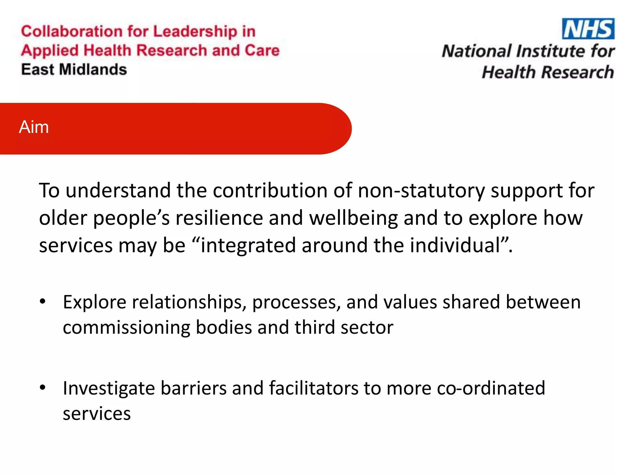 To understand the contribution of non-statutory support for
older people’s resilience and wellbeing and to explore how
services may be “integrated around the individual”.
• Explore relationships, processes, and values shared between
commissioning bodies and third sector
• Investigate barriers and facilitators to more co-ordinated
services
Aim
 
