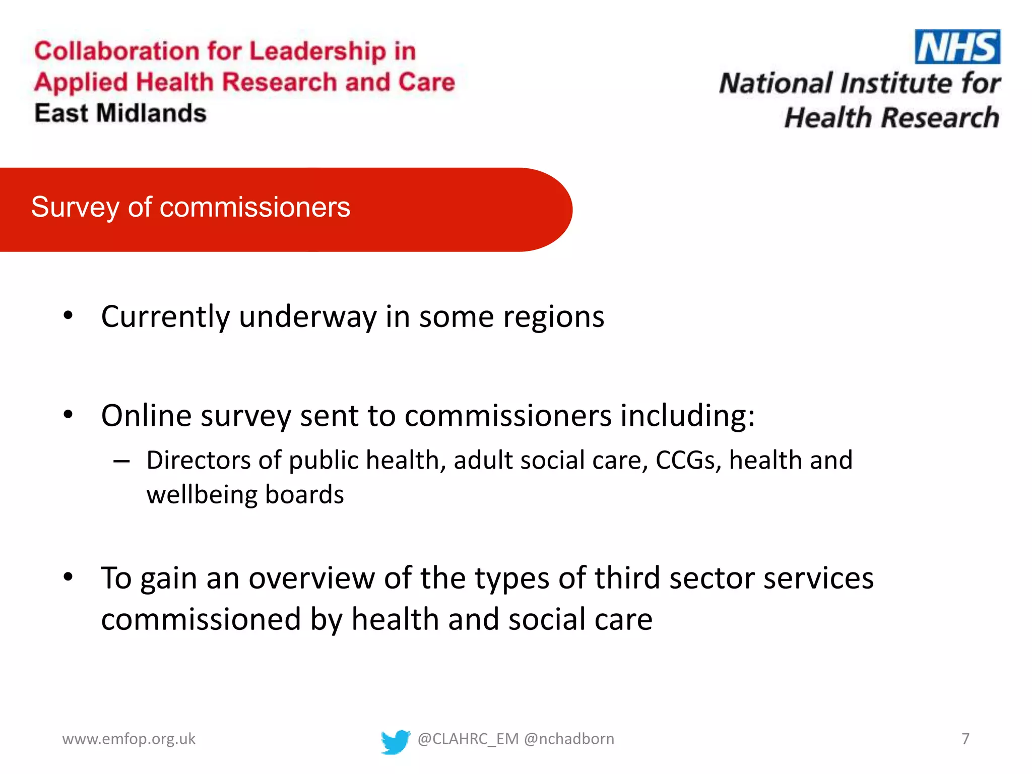 • Currently underway in some regions
• Online survey sent to commissioners including:
– Directors of public health, adult social care, CCGs, health and
wellbeing boards
• To gain an overview of the types of third sector services
commissioned by health and social care
Survey of commissioners
@CLAHRC_EM @nchadborn 7www.emfop.org.uk
 