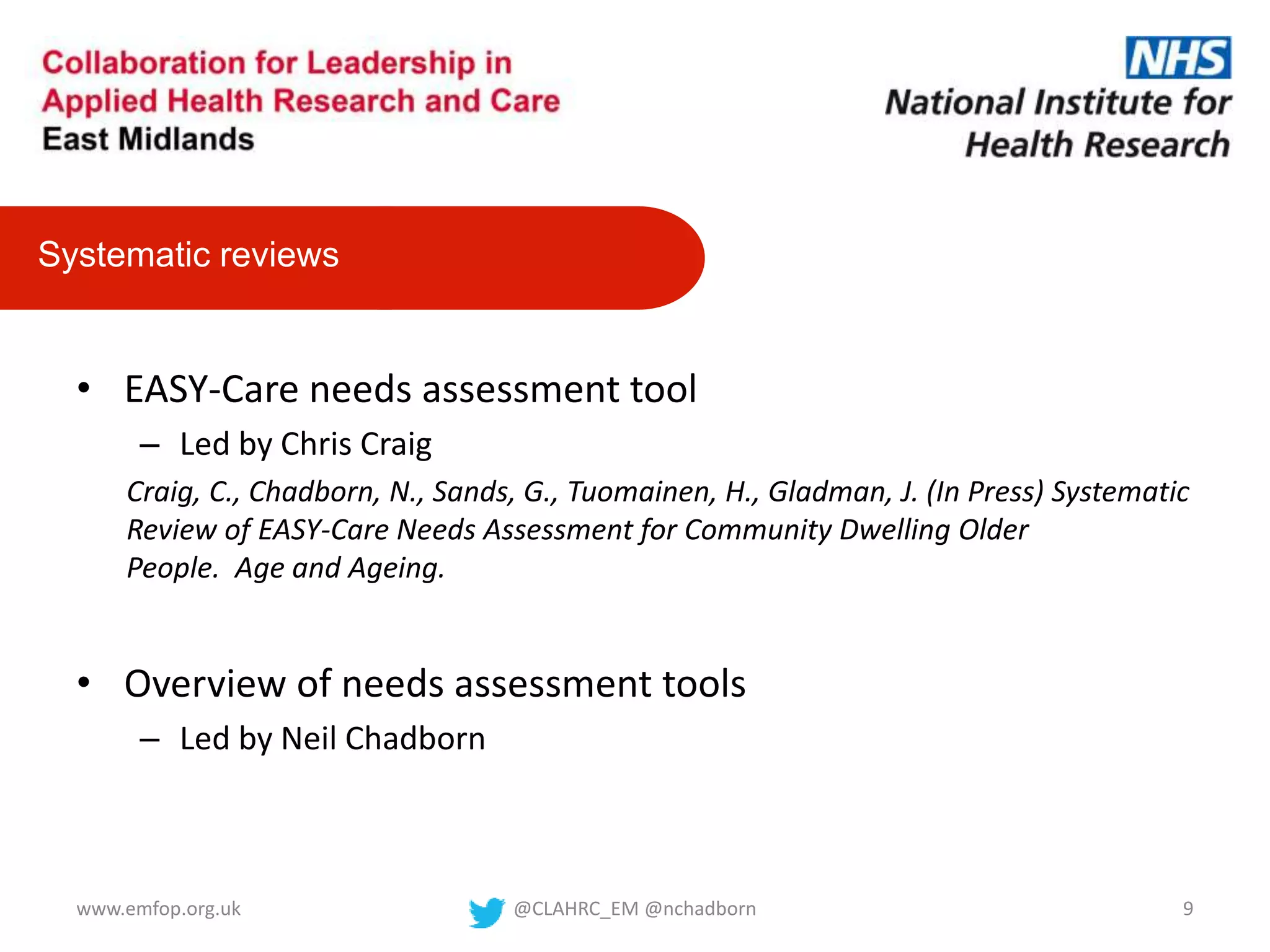 • EASY-Care needs assessment tool
– Led by Chris Craig
Craig, C., Chadborn, N., Sands, G., Tuomainen, H., Gladman, J. (In Press) Systematic
Review of EASY-Care Needs Assessment for Community Dwelling Older
People. Age and Ageing.
• Overview of needs assessment tools
– Led by Neil Chadborn
Systematic reviews
@CLAHRC_EM @nchadborn 9www.emfop.org.uk
 