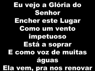 Eu vejo a Glória do
Senhor
Encher este Lugar
Como um vento
impetuoso
Está a soprar
E como voz de muitas
águas
Ela vem, pra nos renovar
 