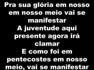 Pra sua glória em nosso
em nosso meio vai se
manifestar
A juventude aqui
presente agora irá
clamar
E como foi em
pentecostes em nosso
meio, vai se manifestar
 