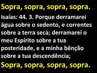 Sopra, sopra, sopra, sopra.
Isaías: 44. 3. Porque derramarei
água sobre o sedento, e correntes
sobre a terra seca; derramarei o
meu Espírito sobre a tua
posteridade, e a minha bênção
sobre a tua descendência;
Sopra, sopra, sopra, sopra.
 