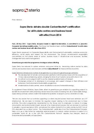 Press release
Sopra Steria obtains double CarbonNeutral® certification
for all its data centres and business travel
with effect from 2014
Paris, 28 May 2015 - Sopra Steria, European leader in digital transformation, is committed to a proactive
Corporate Social Responsibility policy. The Group has therefore been certified CarbonNeutral® for all its data
centres and business travel with effect from 2014.
Sopra Steria's approach to Corporate Responsibility and Environmental Sustainability combines economic
efficiency, social equity and respect for the environment. The Group's environmental responsibility
concentrates on four priority areas of action: business travel, IT infrastructure and resources, facilities
management and waste management.
Greenhouse gas reduction programmes leverages carbon offsetting
Sopra Steria has reduced its carbon emissions and gone further by becoming carbon neutral for data
centres and business travel, and has been certified CarbonNeutral® for these activities since 2014.
Sopra Steria has introduced a number of programmes to cut down its greenhouse gas emissions:
 The development of remote communication platforms to limit business travel, with the acquisition of
15 new videoconferencing systems, bringing the total of such systems across all its sites to 143
 Incentives to encourage its staff to use the cleanest possible means of transport
 Campaigns aimed at its employees to encourage and support changes in their attitudes and
behaviour: the Environmental Sustainability programme
 Modernisation of data centres, server virtualisation and use of renewable energy.
To supplement these initiatives, Sopra Steria offsets its greenhouse gas emissions by supporting projects to
benefit the environment while preserving natural resources and/or increasing the use of renewable energy.
Sopra Steria purchases carbon credits that enable the operation of projects such as wind farms in India.
"We are very aware that our activities supporting our clients require business travel and extensive use of IT
infrastructure. We are keen to minimise the negative impact relating to the environment due to these
activities. The action programmes implemented by the Group and its employees to reduce its energy
consumption and environmental impact are part of an improvement process that we are keen to continue
to progress. A good example in 2014, we reduced the carbon footprint of our data centres by 8,221 tons of
CO2 equivalent by our direct action. The CarbonNeutral®* certification from The CarbonNeutral Company
helps us to go a step further by supporting external projects to reduce carbon emissions in support of a
sustainable world for all, in line with The CarbonNeutral Protocol" explains Siva Niranjan, Head of
Environmental Sustainability at Sopra Steria.
 