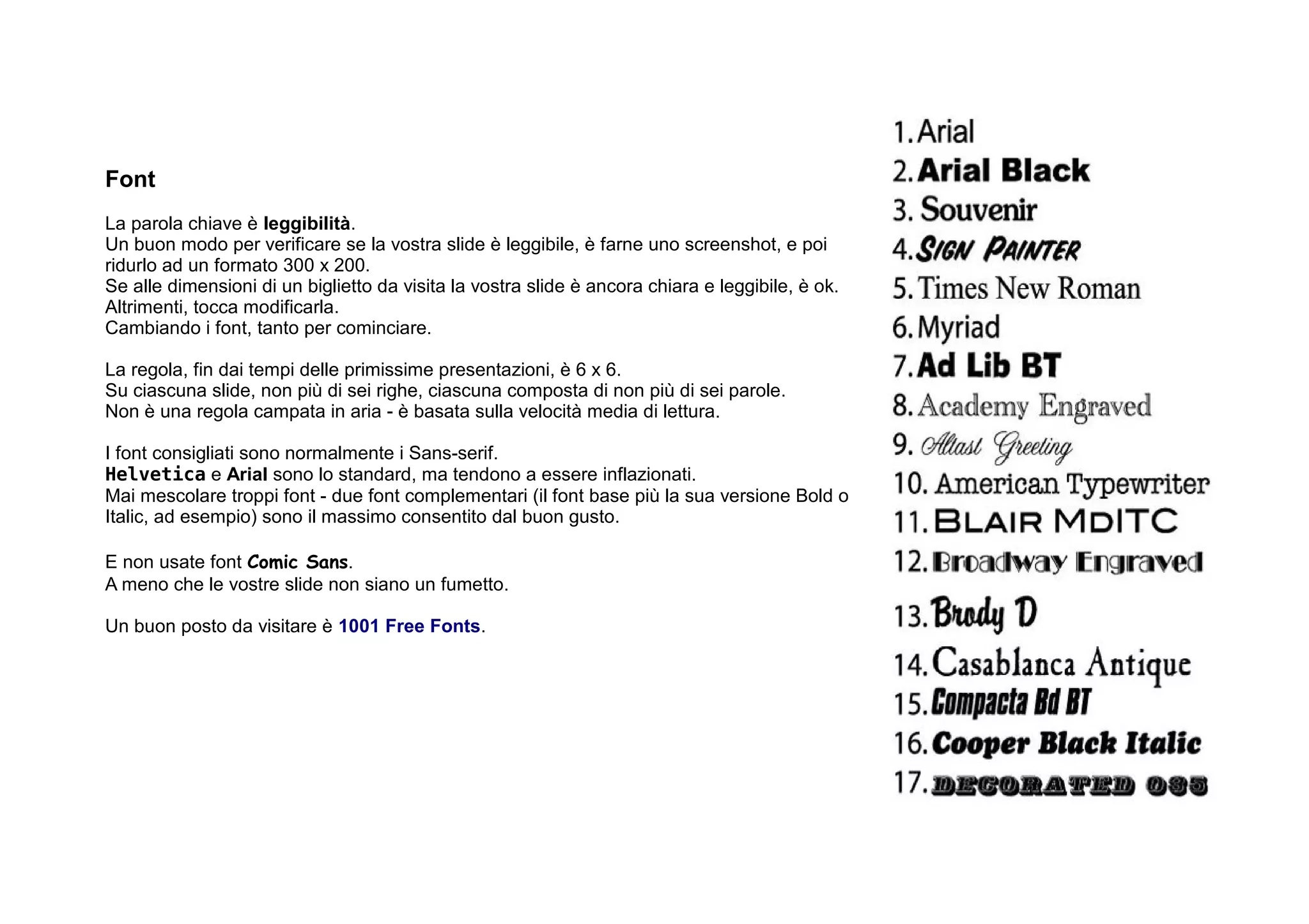 Font
La parola chiave è leggibilità.
Un buon modo per verificare se la vostra slide è leggibile, è farne uno screenshot, e poi
ridurlo ad un formato 300 x 200.
Se alle dimensioni di un biglietto da visita la vostra slide è ancora chiara e leggibile, è ok.
Altrimenti, tocca modificarla.
Cambiando i font, tanto per cominciare.

La regola, fin dai tempi delle primissime presentazioni, è 6 x 6.
Su ciascuna slide, non più di sei righe, ciascuna composta di non più di sei parole.
Non è una regola campata in aria - è basata sulla velocità media di lettura.

I font consigliati sono normalmente i Sans-serif.
Helvetica e Arial sono lo standard, ma tendono a essere inflazionati.
Mai mescolare troppi font - due font complementari (il font base più la sua versione Bold o
Italic, ad esempio) sono il massimo consentito dal buon gusto.

E non usate font Comic Sans.
A meno che le vostre slide non siano un fumetto.

Un buon posto da visitare è 1001 Free Fonts.
 