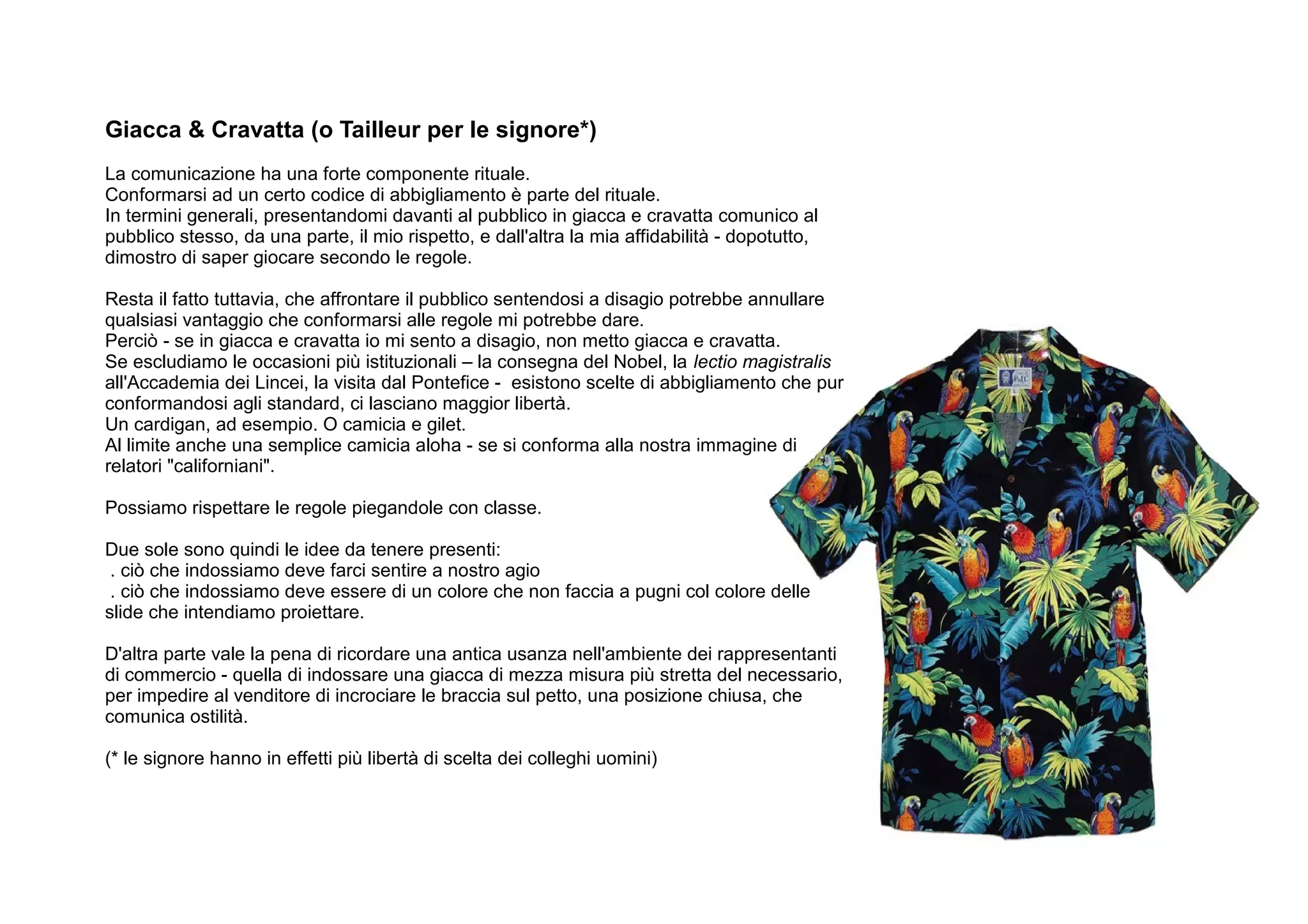 Giacca & Cravatta (o Tailleur per le signore*)
La comunicazione ha una forte componente rituale.
Conformarsi ad un certo codice di abbigliamento è parte del rituale.
In termini generali, presentandomi davanti al pubblico in giacca e cravatta comunico al
pubblico stesso, da una parte, il mio rispetto, e dall'altra la mia affidabilità - dopotutto,
dimostro di saper giocare secondo le regole.

Resta il fatto tuttavia, che affrontare il pubblico sentendosi a disagio potrebbe annullare
qualsiasi vantaggio che conformarsi alle regole mi potrebbe dare.
Perciò - se in giacca e cravatta io mi sento a disagio, non metto giacca e cravatta.
Se escludiamo le occasioni più istituzionali – la consegna del Nobel, la lectio magistralis
all'Accademia dei Lincei, la visita dal Pontefice - esistono scelte di abbigliamento che pur
conformandosi agli standard, ci lasciano maggior libertà.
Un cardigan, ad esempio. O camicia e gilet.
Al limite anche una semplice camicia aloha - se si conforma alla nostra immagine di
relatori "californiani".

Possiamo rispettare le regole piegandole con classe.

Due sole sono quindi le idee da tenere presenti:
 . ciò che indossiamo deve farci sentire a nostro agio
 . ciò che indossiamo deve essere di un colore che non faccia a pugni col colore delle
slide che intendiamo proiettare.

D'altra parte vale la pena di ricordare una antica usanza nell'ambiente dei rappresentanti
di commercio - quella di indossare una giacca di mezza misura più stretta del necessario,
per impedire al venditore di incrociare le braccia sul petto, una posizione chiusa, che
comunica ostilità.

(* le signore hanno in effetti più libertà di scelta dei colleghi uomini)
 