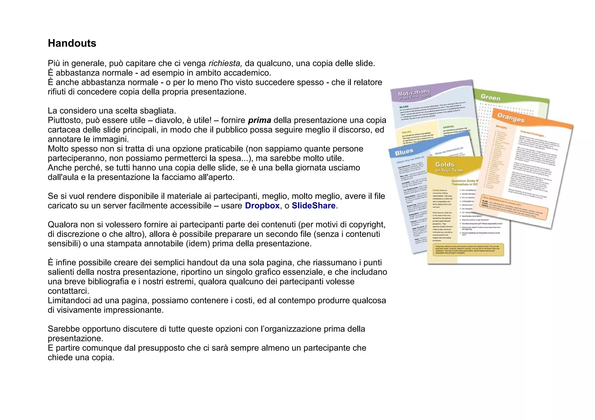 Handouts
Più in generale, può capitare che ci venga richiesta, da qualcuno, una copia delle slide.
È abbastanza normale - ad esempio in ambito accademico.
È anche abbastanza normale - o per lo meno l'ho visto succedere spesso - che il relatore
rifiuti di concedere copia della propria presentazione.

La considero una scelta sbagliata.
Piuttosto, può essere utile – diavolo, è utile! – fornire prima della presentazione una copia
cartacea delle slide principali, in modo che il pubblico possa seguire meglio il discorso, ed
annotare le immagini.
Molto spesso non si tratta di una opzione praticabile (non sappiamo quante persone
parteciperanno, non possiamo permetterci la spesa...), ma sarebbe molto utile.
Anche perché, se tutti hanno una copia delle slide, se è una bella giornata usciamo
dall'aula e la presentazione la facciamo all'aperto.

Se si vuol rendere disponibile il materiale ai partecipanti, meglio, molto meglio, avere il file
caricato su un server facilmente accessibile – usare Dropbox, o SlideShare.

Qualora non si volessero fornire ai partecipanti parte dei contenuti (per motivi di copyright,
di discrezione o che altro), allora è possibile preparare un secondo file (senza i contenuti
sensibili) o una stampata annotabile (idem) prima della presentazione.

È infine possibile creare dei semplici handout da una sola pagina, che riassumano i punti
salienti della nostra presentazione, riportino un singolo grafico essenziale, e che includano
una breve bibliografia e i nostri estremi, qualora qualcuno dei partecipanti volesse
contattarci.
Limitandoci ad una pagina, possiamo contenere i costi, ed al contempo produrre qualcosa
di visivamente impressionante.

Sarebbe opportuno discutere di tutte queste opzioni con l’organizzazione prima della
presentazione.
E partire comunque dal presupposto che ci sarà sempre almeno un partecipante che
chiede una copia.
 