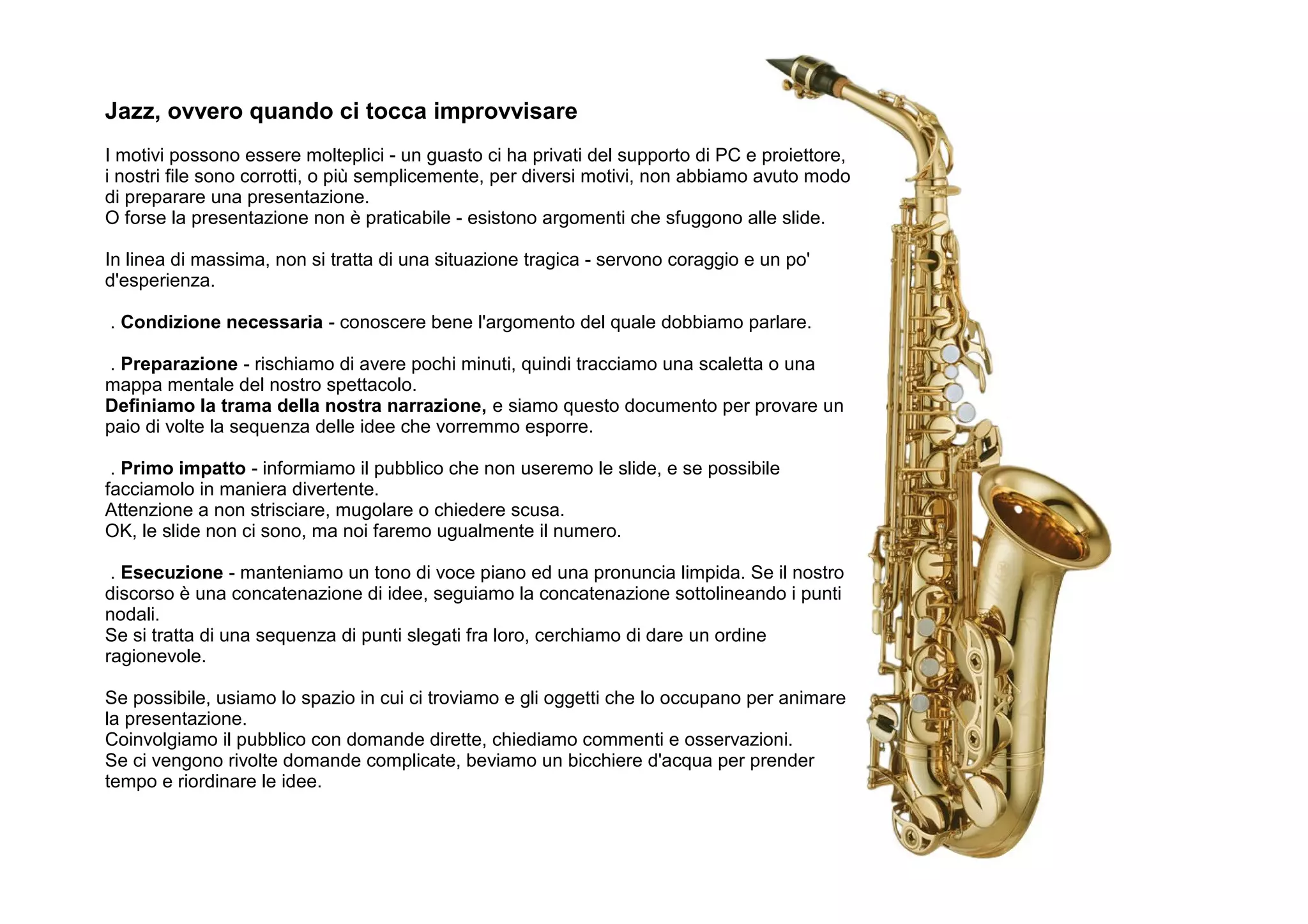 Jazz, ovvero quando ci tocca improvvisare
I motivi possono essere molteplici - un guasto ci ha privati del supporto di PC e proiettore,
i nostri file sono corrotti, o più semplicemente, per diversi motivi, non abbiamo avuto modo
di preparare una presentazione.
O forse la presentazione non è praticabile - esistono argomenti che sfuggono alle slide.

In linea di massima, non si tratta di una situazione tragica - servono coraggio e un po'
d'esperienza.

. Condizione necessaria - conoscere bene l'argomento del quale dobbiamo parlare.

 . Preparazione - rischiamo di avere pochi minuti, quindi tracciamo una scaletta o una
mappa mentale del nostro spettacolo.
Definiamo la trama della nostra narrazione, e siamo questo documento per provare un
paio di volte la sequenza delle idee che vorremmo esporre.

 . Primo impatto - informiamo il pubblico che non useremo le slide, e se possibile
facciamolo in maniera divertente.
Attenzione a non strisciare, mugolare o chiedere scusa.
OK, le slide non ci sono, ma noi faremo ugualmente il numero.

 . Esecuzione - manteniamo un tono di voce piano ed una pronuncia limpida. Se il nostro
discorso è una concatenazione di idee, seguiamo la concatenazione sottolineando i punti
nodali.
Se si tratta di una sequenza di punti slegati fra loro, cerchiamo di dare un ordine
ragionevole.

Se possibile, usiamo lo spazio in cui ci troviamo e gli oggetti che lo occupano per animare
la presentazione.
Coinvolgiamo il pubblico con domande dirette, chiediamo commenti e osservazioni.
Se ci vengono rivolte domande complicate, beviamo un bicchiere d'acqua per prender
tempo e riordinare le idee.
 