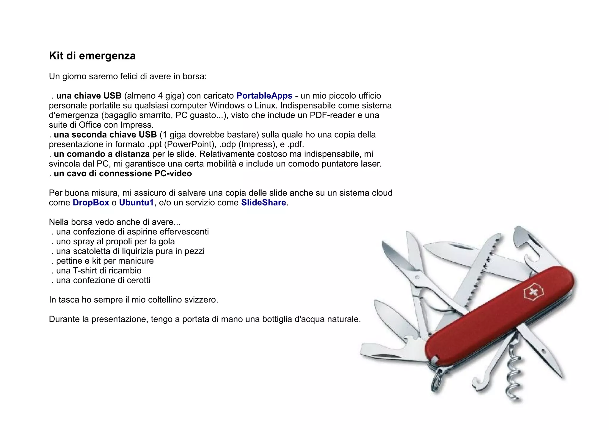 Kit di emergenza
Un giorno saremo felici di avere in borsa:

 . una chiave USB (almeno 4 giga) con caricato PortableApps - un mio piccolo ufficio
personale portatile su qualsiasi computer Windows o Linux. Indispensabile come sistema
d'emergenza (bagaglio smarrito, PC guasto...), visto che include un PDF-reader e una
suite di Office con Impress.
. una seconda chiave USB (1 giga dovrebbe bastare) sulla quale ho una copia della
presentazione in formato .ppt (PowerPoint), .odp (Impress), e .pdf.
. un comando a distanza per le slide. Relativamente costoso ma indispensabile, mi
svincola dal PC, mi garantisce una certa mobilità e include un comodo puntatore laser.
. un cavo di connessione PC-video

Per buona misura, mi assicuro di salvare una copia delle slide anche su un sistema cloud
come DropBox o Ubuntu1, e/o un servizio come SlideShare.

Nella borsa vedo anche di avere...
. una confezione di aspirine effervescenti
. uno spray al propoli per la gola
. una scatoletta di liquirizia pura in pezzi
. pettine e kit per manicure
. una T-shirt di ricambio
. una confezione di cerotti

In tasca ho sempre il mio coltellino svizzero.

Durante la presentazione, tengo a portata di mano una bottiglia d'acqua naturale.
 