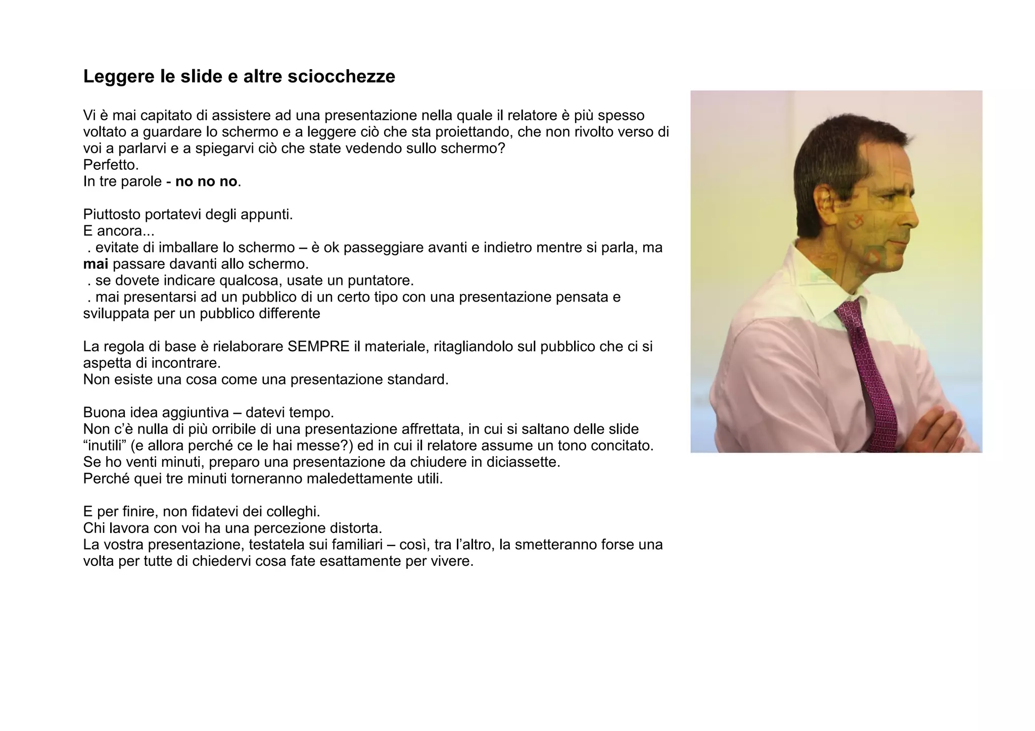 Leggere le slide e altre sciocchezze

Vi è mai capitato di assistere ad una presentazione nella quale il relatore è più spesso
voltato a guardare lo schermo e a leggere ciò che sta proiettando, che non rivolto verso di
voi a parlarvi e a spiegarvi ciò che state vedendo sullo schermo?
Perfetto.
In tre parole - no no no.

Piuttosto portatevi degli appunti.
E ancora...
 . evitate di imballare lo schermo – è ok passeggiare avanti e indietro mentre si parla, ma
mai passare davanti allo schermo.
 . se dovete indicare qualcosa, usate un puntatore.
 . mai presentarsi ad un pubblico di un certo tipo con una presentazione pensata e
sviluppata per un pubblico differente

La regola di base è rielaborare SEMPRE il materiale, ritagliandolo sul pubblico che ci si
aspetta di incontrare.
Non esiste una cosa come una presentazione standard.

Buona idea aggiuntiva – datevi tempo.
Non c’è nulla di più orribile di una presentazione affrettata, in cui si saltano delle slide
“inutili” (e allora perché ce le hai messe?) ed in cui il relatore assume un tono concitato.
Se ho venti minuti, preparo una presentazione da chiudere in diciassette.
Perché quei tre minuti torneranno maledettamente utili.

E per finire, non fidatevi dei colleghi.
Chi lavora con voi ha una percezione distorta.
La vostra presentazione, testatela sui familiari – così, tra l’altro, la smetteranno forse una
volta per tutte di chiedervi cosa fate esattamente per vivere.
 