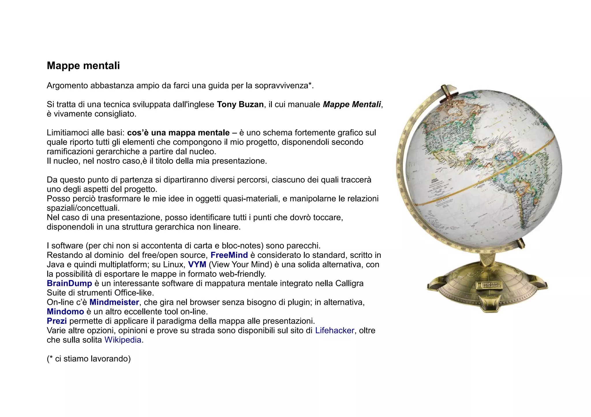 Mappe mentali
Argomento abbastanza ampio da farci una guida per la sopravvivenza*.

Si tratta di una tecnica sviluppata dall'inglese Tony Buzan, il cui manuale Mappe Mentali,
è vivamente consigliato.

Limitiamoci alle basi: cos’è una mappa mentale – è uno schema fortemente grafico sul
quale riporto tutti gli elementi che compongono il mio progetto, disponendoli secondo
ramificazioni gerarchiche a partire dal nucleo.
Il nucleo, nel nostro caso,è il titolo della mia presentazione.

Da questo punto di partenza si dipartiranno diversi percorsi, ciascuno dei quali traccerà
uno degli aspetti del progetto.
Posso perciò trasformare le mie idee in oggetti quasi-materiali, e manipolarne le relazioni
spaziali/concettuali.
Nel caso di una presentazione, posso identificare tutti i punti che dovrò toccare,
disponendoli in una struttura gerarchica non lineare.

I software (per chi non si accontenta di carta e bloc-notes) sono parecchi.
Restando al dominio del free/open source, FreeMind è considerato lo standard, scritto in
Java e quindi multiplatform; su Linux, VYM (View Your Mind) è una solida alternativa, con
la possibilità di esportare le mappe in formato web-friendly.
BrainDump è un interessante software di mappatura mentale integrato nella Calligra
Suite di strumenti Office-like.
On-line c’è Mindmeister, che gira nel browser senza bisogno di plugin; in alternativa,
Mindomo è un altro eccellente tool on-line.
Prezi permette di applicare il paradigma della mappa alle presentazioni.
Varie altre opzioni, opinioni e prove su strada sono disponibili sul sito di Lifehacker, oltre
che sulla solita Wikipedia.

(* ci stiamo lavorando)
 