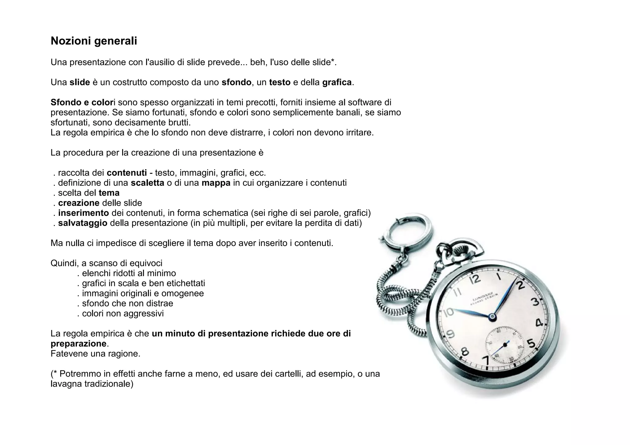 Nozioni generali
Una presentazione con l'ausilio di slide prevede... beh, l'uso delle slide*.

Una slide è un costrutto composto da uno sfondo, un testo e della grafica.

Sfondo e colori sono spesso organizzati in temi precotti, forniti insieme al software di
presentazione. Se siamo fortunati, sfondo e colori sono semplicemente banali, se siamo
sfortunati, sono decisamente brutti.
La regola empirica è che lo sfondo non deve distrarre, i colori non devono irritare.

La procedura per la creazione di una presentazione è

. raccolta dei contenuti - testo, immagini, grafici, ecc.
. definizione di una scaletta o di una mappa in cui organizzare i contenuti
. scelta del tema
. creazione delle slide
. inserimento dei contenuti, in forma schematica (sei righe di sei parole, grafici)
. salvataggio della presentazione (in più multipli, per evitare la perdita di dati)

Ma nulla ci impedisce di scegliere il tema dopo aver inserito i contenuti.

Quindi, a scanso di equivoci
      . elenchi ridotti al minimo
      . grafici in scala e ben etichettati
      . immagini originali e omogenee
      . sfondo che non distrae
      . colori non aggressivi

La regola empirica è che un minuto di presentazione richiede due ore di
preparazione.
Fatevene una ragione.

(* Potremmo in effetti anche farne a meno, ed usare dei cartelli, ad esempio, o una
lavagna tradizionale)
 