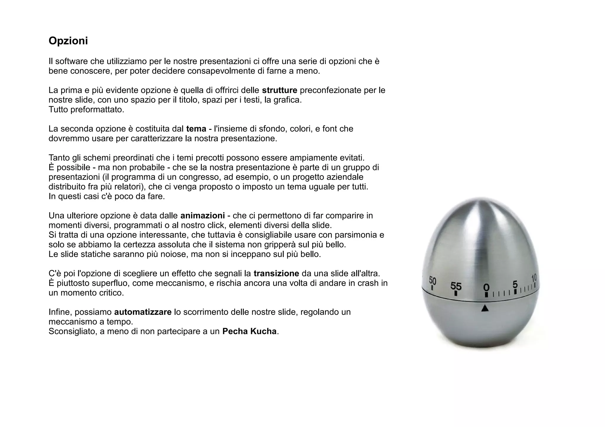 Opzioni
Il software che utilizziamo per le nostre presentazioni ci offre una serie di opzioni che è
bene conoscere, per poter decidere consapevolmente di farne a meno.

La prima e più evidente opzione è quella di offrirci delle strutture preconfezionate per le
nostre slide, con uno spazio per il titolo, spazi per i testi, la grafica.
Tutto preformattato.

La seconda opzione è costituita dal tema - l'insieme di sfondo, colori, e font che
dovremmo usare per caratterizzare la nostra presentazione.

Tanto gli schemi preordinati che i temi precotti possono essere ampiamente evitati.
È possibile - ma non probabile - che se la nostra presentazione è parte di un gruppo di
presentazioni (il programma di un congresso, ad esempio, o un progetto aziendale
distribuito fra più relatori), che ci venga proposto o imposto un tema uguale per tutti.
In questi casi c'è poco da fare.

Una ulteriore opzione è data dalle animazioni - che ci permettono di far comparire in
momenti diversi, programmati o al nostro click, elementi diversi della slide.
Si tratta di una opzione interessante, che tuttavia è consigliabile usare con parsimonia e
solo se abbiamo la certezza assoluta che il sistema non gripperà sul più bello.
Le slide statiche saranno più noiose, ma non si inceppano sul più bello.

C'è poi l'opzione di scegliere un effetto che segnali la transizione da una slide all'altra.
È piuttosto superfluo, come meccanismo, e rischia ancora una volta di andare in crash in
un momento critico.

Infine, possiamo automatizzare lo scorrimento delle nostre slide, regolando un
meccanismo a tempo.
Sconsigliato, a meno di non partecipare a un Pecha Kucha.
 
