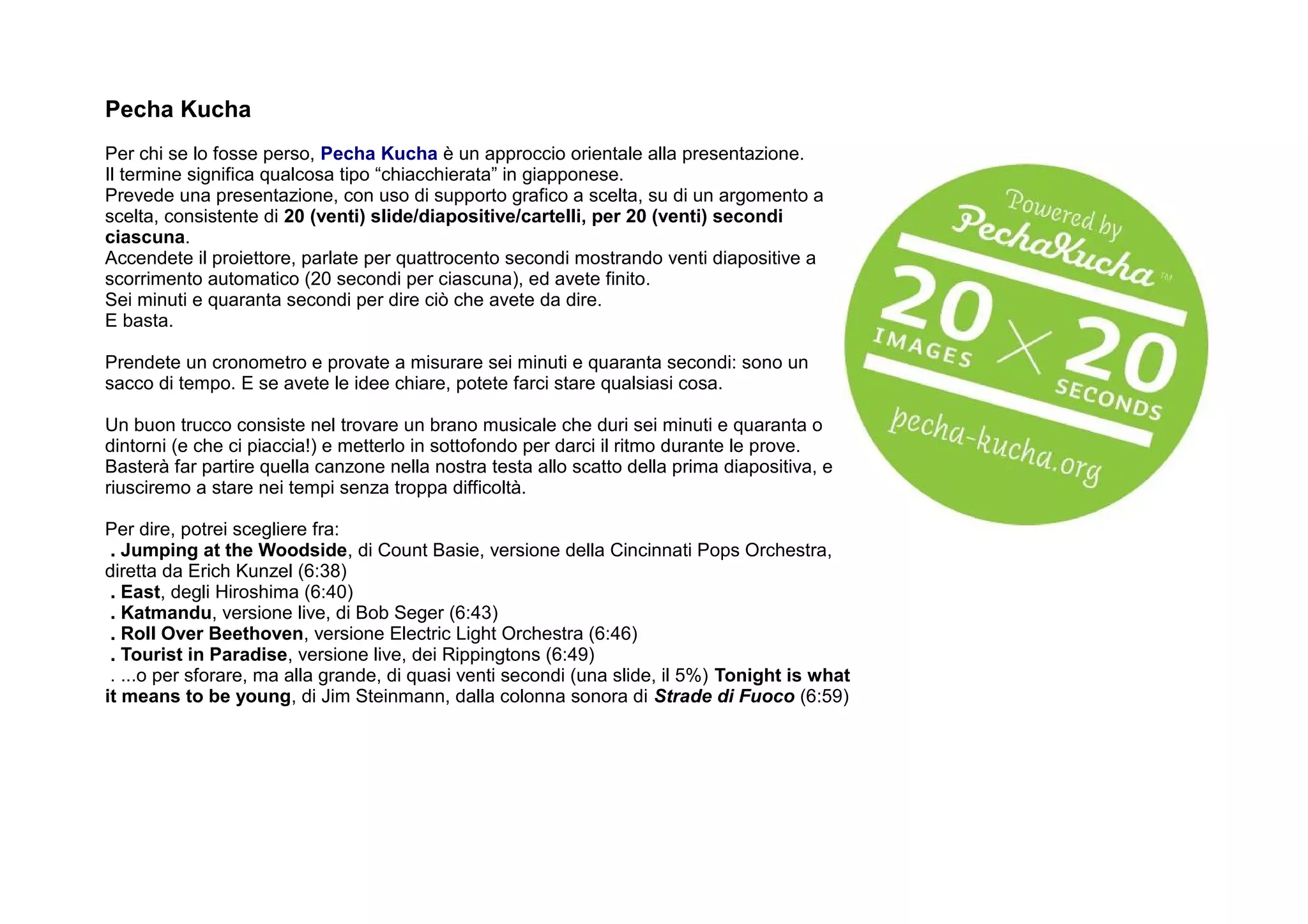 Pecha Kucha
Per chi se lo fosse perso, Pecha Kucha è un approccio orientale alla presentazione.
Il termine significa qualcosa tipo “chiacchierata” in giapponese.
Prevede una presentazione, con uso di supporto grafico a scelta, su di un argomento a
scelta, consistente di 20 (venti) slide/diapositive/cartelli, per 20 (venti) secondi
ciascuna.
Accendete il proiettore, parlate per quattrocento secondi mostrando venti diapositive a
scorrimento automatico (20 secondi per ciascuna), ed avete finito.
Sei minuti e quaranta secondi per dire ciò che avete da dire.
E basta.

Prendete un cronometro e provate a misurare sei minuti e quaranta secondi: sono un
sacco di tempo. E se avete le idee chiare, potete farci stare qualsiasi cosa.

Un buon trucco consiste nel trovare un brano musicale che duri sei minuti e quaranta o
dintorni (e che ci piaccia!) e metterlo in sottofondo per darci il ritmo durante le prove.
Basterà far partire quella canzone nella nostra testa allo scatto della prima diapositiva, e
riusciremo a stare nei tempi senza troppa difficoltà.

Per dire, potrei scegliere fra:
 . Jumping at the Woodside, di Count Basie, versione della Cincinnati Pops Orchestra,
diretta da Erich Kunzel (6:38)
 . East, degli Hiroshima (6:40)
 . Katmandu, versione live, di Bob Seger (6:43)
 . Roll Over Beethoven, versione Electric Light Orchestra (6:46)
 . Tourist in Paradise, versione live, dei Rippingtons (6:49)
 . ...o per sforare, ma alla grande, di quasi venti secondi (una slide, il 5%) Tonight is what
it means to be young, di Jim Steinmann, dalla colonna sonora di Strade di Fuoco (6:59)
 