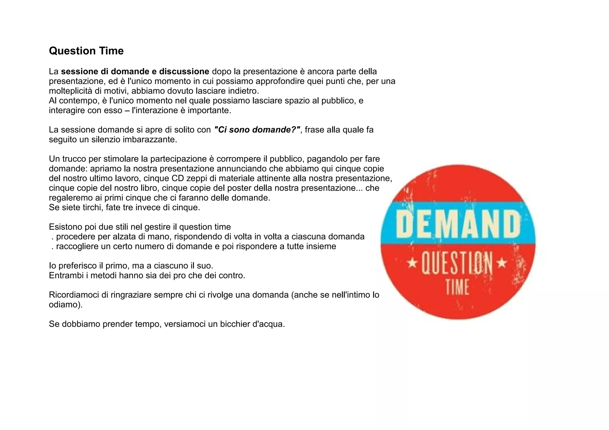 Question Time
La sessione di domande e discussione dopo la presentazione è ancora parte della
presentazione, ed è l'unico momento in cui possiamo approfondire quei punti che, per una
molteplicità di motivi, abbiamo dovuto lasciare indietro.
Al contempo, è l'unico momento nel quale possiamo lasciare spazio al pubblico, e
interagire con esso – l'interazione è importante.

La sessione domande si apre di solito con "Ci sono domande?", frase alla quale fa
seguito un silenzio imbarazzante.

Un trucco per stimolare la partecipazione è corrompere il pubblico, pagandolo per fare
domande: apriamo la nostra presentazione annunciando che abbiamo qui cinque copie
del nostro ultimo lavoro, cinque CD zeppi di materiale attinente alla nostra presentazione,
cinque copie del nostro libro, cinque copie del poster della nostra presentazione... che
regaleremo ai primi cinque che ci faranno delle domande.
Se siete tirchi, fate tre invece di cinque.

Esistono poi due stili nel gestire il question time
. procedere per alzata di mano, rispondendo di volta in volta a ciascuna domanda
. raccogliere un certo numero di domande e poi rispondere a tutte insieme

Io preferisco il primo, ma a ciascuno il suo.
Entrambi i metodi hanno sia dei pro che dei contro.

Ricordiamoci di ringraziare sempre chi ci rivolge una domanda (anche se nell'intimo lo
odiamo).

Se dobbiamo prender tempo, versiamoci un bicchier d'acqua.
 