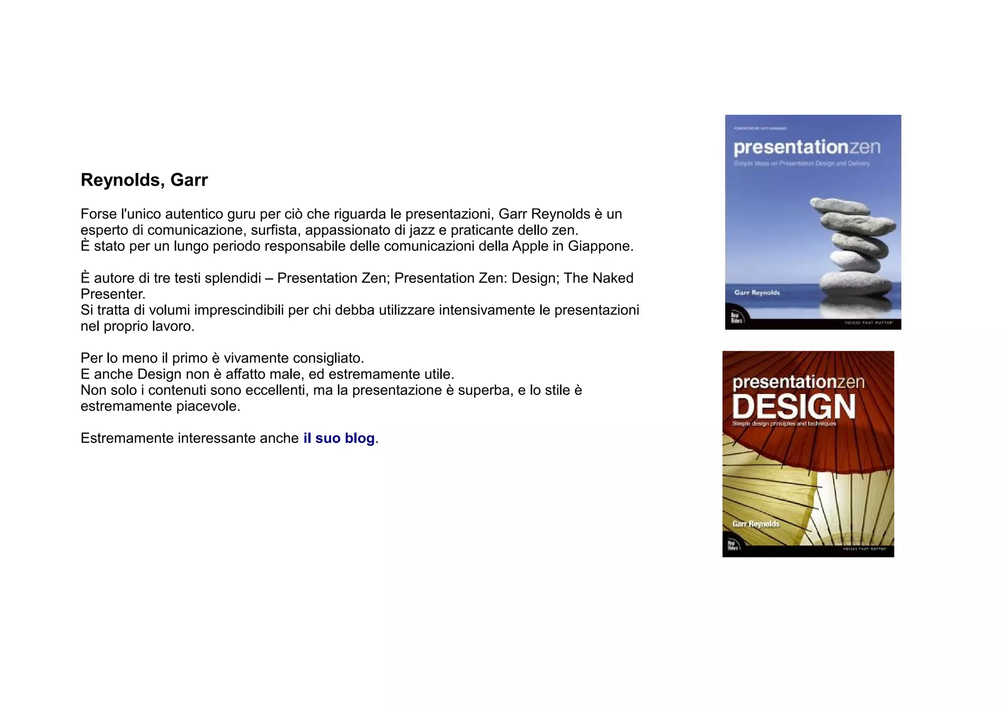 Reynolds, Garr
Forse l'unico autentico guru per ciò che riguarda le presentazioni, Garr Reynolds è un
esperto di comunicazione, surfista, appassionato di jazz e praticante dello zen.
È stato per un lungo periodo responsabile delle comunicazioni della Apple in Giappone.

È autore di tre testi splendidi – Presentation Zen; Presentation Zen: Design; The Naked
Presenter.
Si tratta di volumi imprescindibili per chi debba utilizzare intensivamente le presentazioni
nel proprio lavoro.

Per lo meno il primo è vivamente consigliato.
E anche Design non è affatto male, ed estremamente utile.
Non solo i contenuti sono eccellenti, ma la presentazione è superba, e lo stile è
estremamente piacevole.

Estremamente interessante anche il suo blog.
 