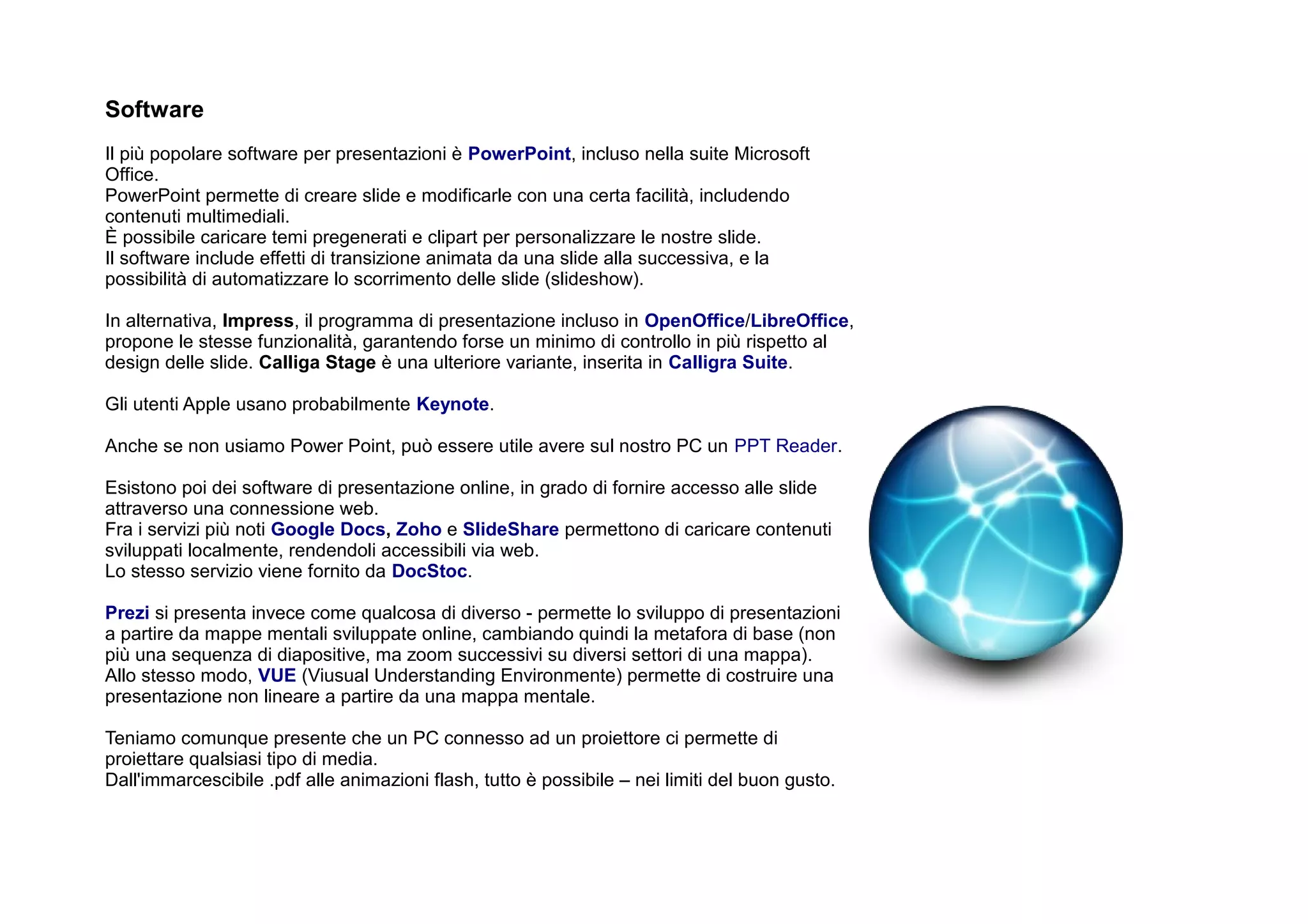 Software
Il più popolare software per presentazioni è PowerPoint, incluso nella suite Microsoft
Office.
PowerPoint permette di creare slide e modificarle con una certa facilità, includendo
contenuti multimediali.
È possibile caricare temi pregenerati e clipart per personalizzare le nostre slide.
Il software include effetti di transizione animata da una slide alla successiva, e la
possibilità di automatizzare lo scorrimento delle slide (slideshow).

In alternativa, Impress, il programma di presentazione incluso in OpenOffice/LibreOffice,
propone le stesse funzionalità, garantendo forse un minimo di controllo in più rispetto al
design delle slide. Calliga Stage è una ulteriore variante, inserita in Calligra Suite.

Gli utenti Apple usano probabilmente Keynote.

Anche se non usiamo Power Point, può essere utile avere sul nostro PC un PPT Reader.

Esistono poi dei software di presentazione online, in grado di fornire accesso alle slide
attraverso una connessione web.
Fra i servizi più noti Google Docs, Zoho e SlideShare permettono di caricare contenuti
sviluppati localmente, rendendoli accessibili via web.
Lo stesso servizio viene fornito da DocStoc.

Prezi si presenta invece come qualcosa di diverso - permette lo sviluppo di presentazioni
a partire da mappe mentali sviluppate online, cambiando quindi la metafora di base (non
più una sequenza di diapositive, ma zoom successivi su diversi settori di una mappa).
Allo stesso modo, VUE (Viusual Understanding Environmente) permette di costruire una
presentazione non lineare a partire da una mappa mentale.

Teniamo comunque presente che un PC connesso ad un proiettore ci permette di
proiettare qualsiasi tipo di media.
Dall'immarcescibile .pdf alle animazioni flash, tutto è possibile – nei limiti del buon gusto.
 