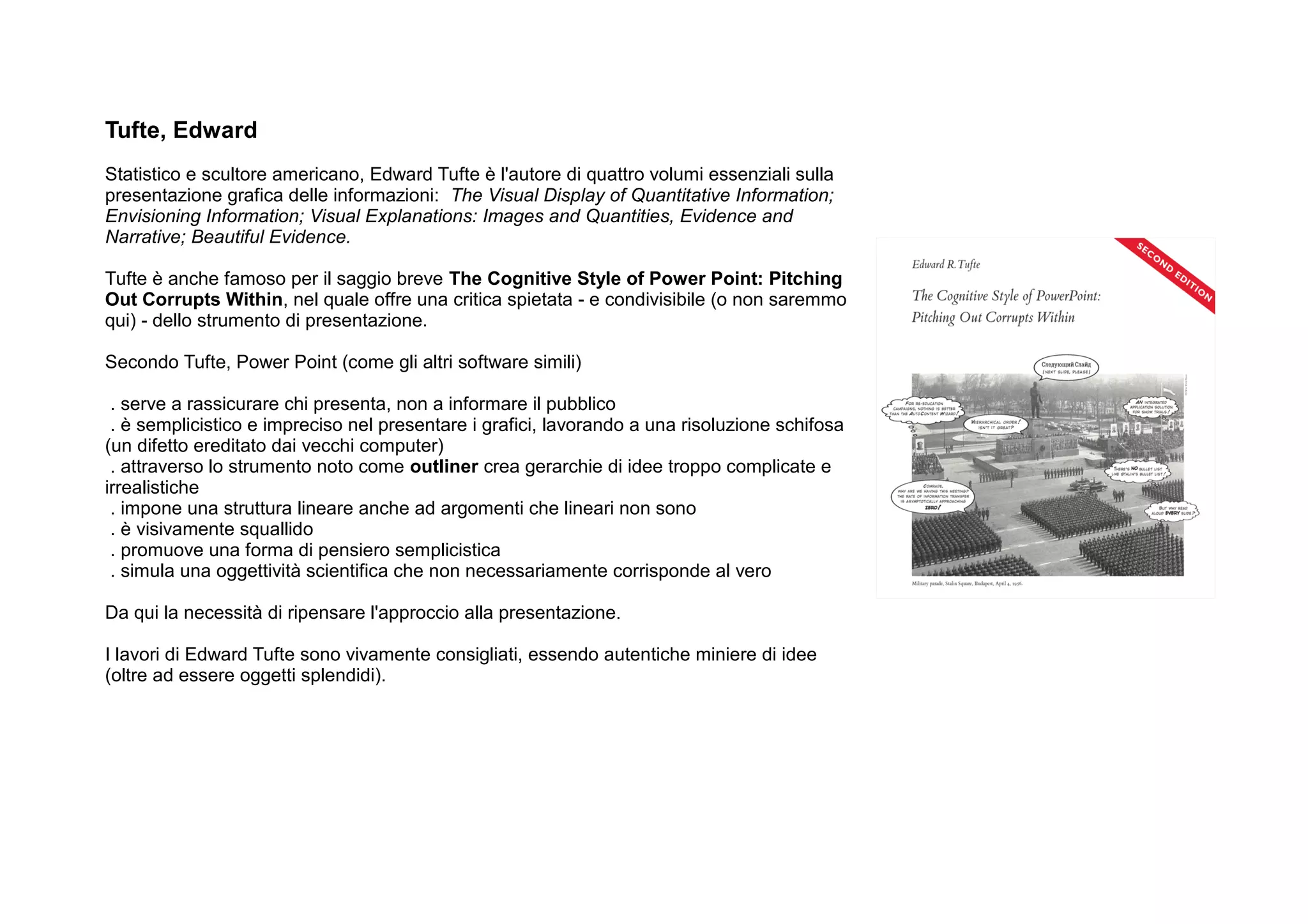 Tufte, Edward
Statistico e scultore americano, Edward Tufte è l'autore di quattro volumi essenziali sulla
presentazione grafica delle informazioni: The Visual Display of Quantitative Information;
Envisioning Information; Visual Explanations: Images and Quantities, Evidence and
Narrative; Beautiful Evidence.

Tufte è anche famoso per il saggio breve The Cognitive Style of Power Point: Pitching
Out Corrupts Within, nel quale offre una critica spietata - e condivisibile (o non saremmo
qui) - dello strumento di presentazione.

Secondo Tufte, Power Point (come gli altri software simili)

 . serve a rassicurare chi presenta, non a informare il pubblico
 . è semplicistico e impreciso nel presentare i grafici, lavorando a una risoluzione schifosa
(un difetto ereditato dai vecchi computer)
 . attraverso lo strumento noto come outliner crea gerarchie di idee troppo complicate e
irrealistiche
 . impone una struttura lineare anche ad argomenti che lineari non sono
 . è visivamente squallido
 . promuove una forma di pensiero semplicistica
 . simula una oggettività scientifica che non necessariamente corrisponde al vero

Da qui la necessità di ripensare l'approccio alla presentazione.

I lavori di Edward Tufte sono vivamente consigliati, essendo autentiche miniere di idee
(oltre ad essere oggetti splendidi).
 