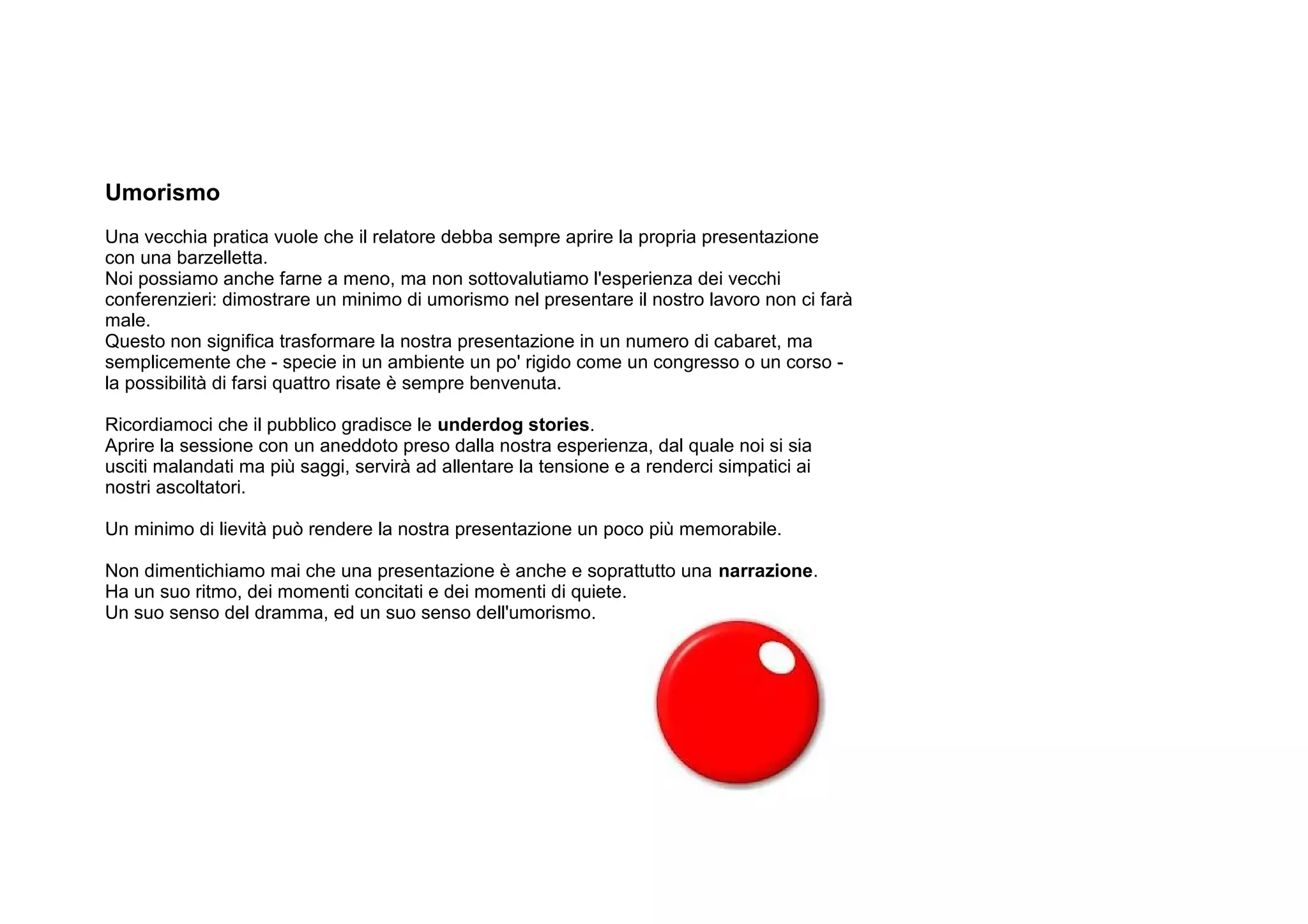 Umorismo
Una vecchia pratica vuole che il relatore debba sempre aprire la propria presentazione
con una barzelletta.
Noi possiamo anche farne a meno, ma non sottovalutiamo l'esperienza dei vecchi
conferenzieri: dimostrare un minimo di umorismo nel presentare il nostro lavoro non ci farà
male.
Questo non significa trasformare la nostra presentazione in un numero di cabaret, ma
semplicemente che - specie in un ambiente un po' rigido come un congresso o un corso -
la possibilità di farsi quattro risate è sempre benvenuta.

Ricordiamoci che il pubblico gradisce le underdog stories.
Aprire la sessione con un aneddoto preso dalla nostra esperienza, dal quale noi si sia
usciti malandati ma più saggi, servirà ad allentare la tensione e a renderci simpatici ai
nostri ascoltatori.

Un minimo di lievità può rendere la nostra presentazione un poco più memorabile.

Non dimentichiamo mai che una presentazione è anche e soprattutto una narrazione.
Ha un suo ritmo, dei momenti concitati e dei momenti di quiete.
Un suo senso del dramma, ed un suo senso dell'umorismo.
 