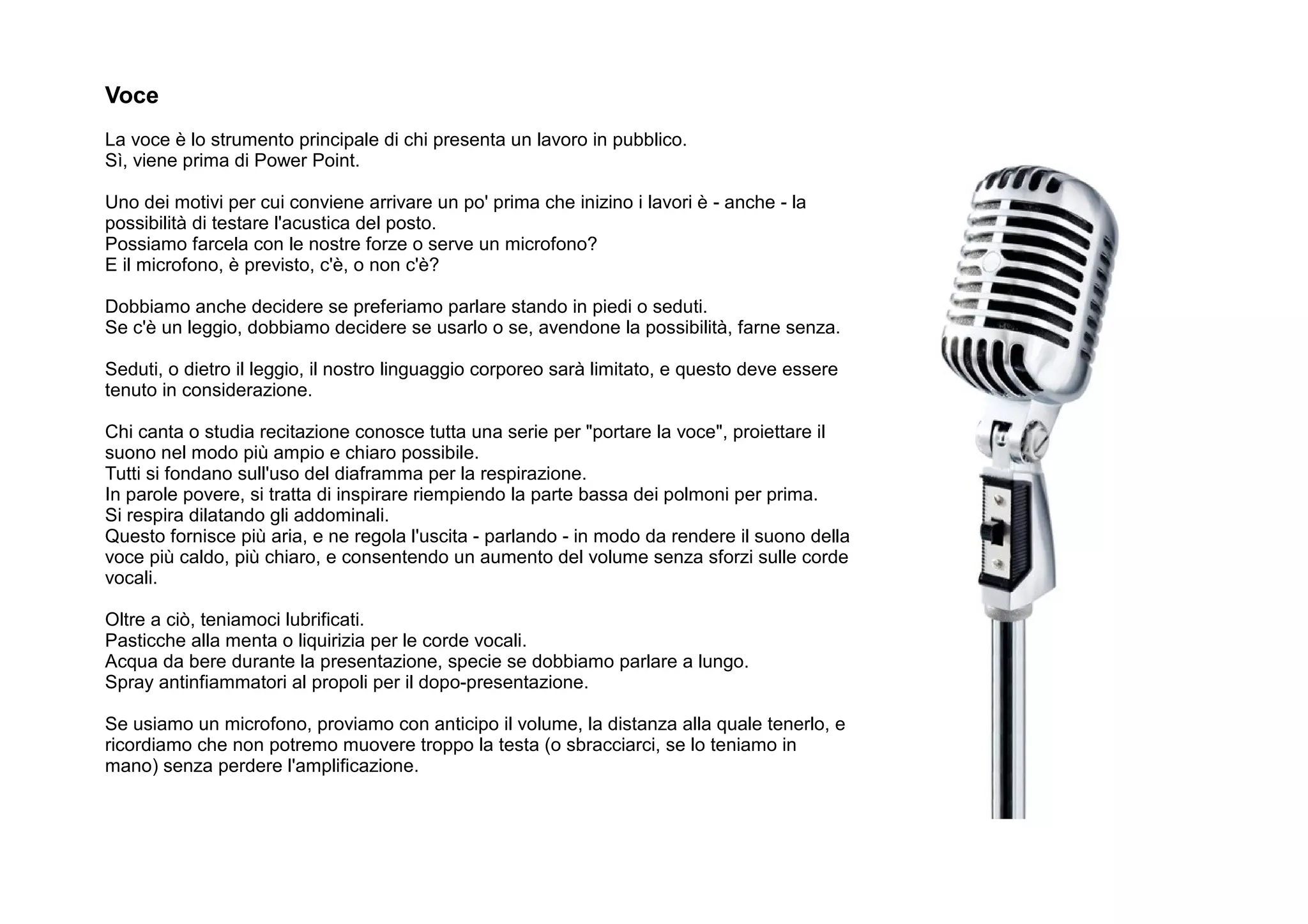 Voce
La voce è lo strumento principale di chi presenta un lavoro in pubblico.
Sì, viene prima di Power Point.

Uno dei motivi per cui conviene arrivare un po' prima che inizino i lavori è - anche - la
possibilità di testare l'acustica del posto.
Possiamo farcela con le nostre forze o serve un microfono?
E il microfono, è previsto, c'è, o non c'è?

Dobbiamo anche decidere se preferiamo parlare stando in piedi o seduti.
Se c'è un leggio, dobbiamo decidere se usarlo o se, avendone la possibilità, farne senza.

Seduti, o dietro il leggio, il nostro linguaggio corporeo sarà limitato, e questo deve essere
tenuto in considerazione.

Chi canta o studia recitazione conosce tutta una serie per "portare la voce", proiettare il
suono nel modo più ampio e chiaro possibile.
Tutti si fondano sull'uso del diaframma per la respirazione.
In parole povere, si tratta di inspirare riempiendo la parte bassa dei polmoni per prima.
Si respira dilatando gli addominali.
Questo fornisce più aria, e ne regola l'uscita - parlando - in modo da rendere il suono della
voce più caldo, più chiaro, e consentendo un aumento del volume senza sforzi sulle corde
vocali.

Oltre a ciò, teniamoci lubrificati.
Pasticche alla menta o liquirizia per le corde vocali.
Acqua da bere durante la presentazione, specie se dobbiamo parlare a lungo.
Spray antinfiammatori al propoli per il dopo-presentazione.

Se usiamo un microfono, proviamo con anticipo il volume, la distanza alla quale tenerlo, e
ricordiamo che non potremo muovere troppo la testa (o sbracciarci, se lo teniamo in
mano) senza perdere l'amplificazione.
 