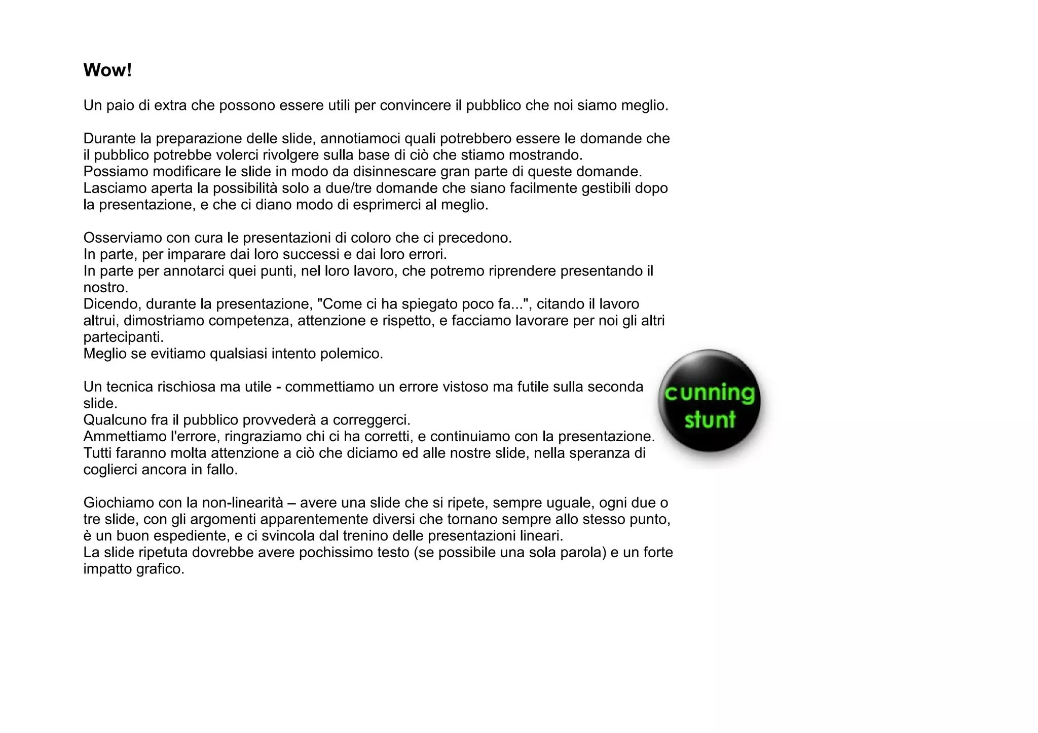 Wow!
Un paio di extra che possono essere utili per convincere il pubblico che noi siamo meglio.

Durante la preparazione delle slide, annotiamoci quali potrebbero essere le domande che
il pubblico potrebbe volerci rivolgere sulla base di ciò che stiamo mostrando.
Possiamo modificare le slide in modo da disinnescare gran parte di queste domande.
Lasciamo aperta la possibilità solo a due/tre domande che siano facilmente gestibili dopo
la presentazione, e che ci diano modo di esprimerci al meglio.

Osserviamo con cura le presentazioni di coloro che ci precedono.
In parte, per imparare dai loro successi e dai loro errori.
In parte per annotarci quei punti, nel loro lavoro, che potremo riprendere presentando il
nostro.
Dicendo, durante la presentazione, "Come ci ha spiegato poco fa...", citando il lavoro
altrui, dimostriamo competenza, attenzione e rispetto, e facciamo lavorare per noi gli altri
partecipanti.
Meglio se evitiamo qualsiasi intento polemico.

Un tecnica rischiosa ma utile - commettiamo un errore vistoso ma futile sulla seconda
slide.
Qualcuno fra il pubblico provvederà a correggerci.
Ammettiamo l'errore, ringraziamo chi ci ha corretti, e continuiamo con la presentazione.
Tutti faranno molta attenzione a ciò che diciamo ed alle nostre slide, nella speranza di
coglierci ancora in fallo.

Giochiamo con la non-linearità – avere una slide che si ripete, sempre uguale, ogni due o
tre slide, con gli argomenti apparentemente diversi che tornano sempre allo stesso punto,
è un buon espediente, e ci svincola dal trenino delle presentazioni lineari.
La slide ripetuta dovrebbe avere pochissimo testo (se possibile una sola parola) e un forte
impatto grafico.
 