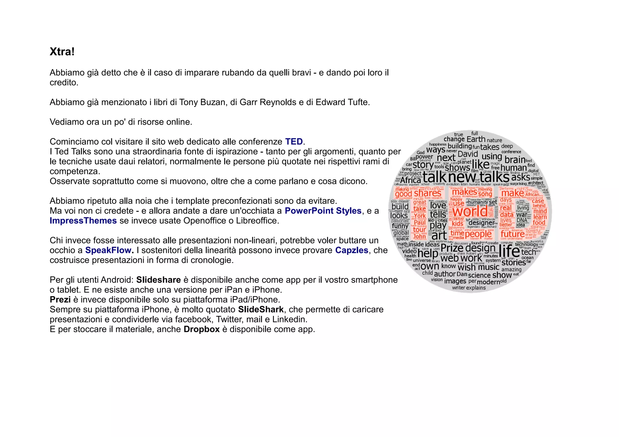 Xtra!
Abbiamo già detto che è il caso di imparare rubando da quelli bravi - e dando poi loro il
credito.

Abbiamo già menzionato i libri di Tony Buzan, di Garr Reynolds e di Edward Tufte.

Vediamo ora un po' di risorse online.

Cominciamo col visitare il sito web dedicato alle conferenze TED.
I Ted Talks sono una straordinaria fonte di ispirazione - tanto per gli argomenti, quanto per
le tecniche usate daui relatori, normalmente le persone più quotate nei rispettivi rami di
competenza.
Osservate soprattutto come si muovono, oltre che a come parlano e cosa dicono.

Abbiamo ripetuto alla noia che i template preconfezionati sono da evitare.
Ma voi non ci credete - e allora andate a dare un'occhiata a PowerPoint Styles, e a
ImpressThemes se invece usate Openoffice o Libreoffice.

Chi invece fosse interessato alle presentazioni non-lineari, potrebbe voler buttare un
occhio a SpeakFlow. I sostenitori della linearità possono invece provare Capzles, che
costruisce presentazioni in forma di cronologie.

Per gli utenti Android: Slideshare è disponibile anche come app per il vostro smartphone
o tablet. E ne esiste anche una versione per iPan e iPhone.
Prezi è invece disponibile solo su piattaforma iPad/iPhone.
Sempre su piattaforma iPhone, è molto quotato SlideShark, che permette di caricare
presentazioni e condividerle via facebook, Twitter, mail e Linkedin.
E per stoccare il materiale, anche Dropbox è disponibile come app.
 
