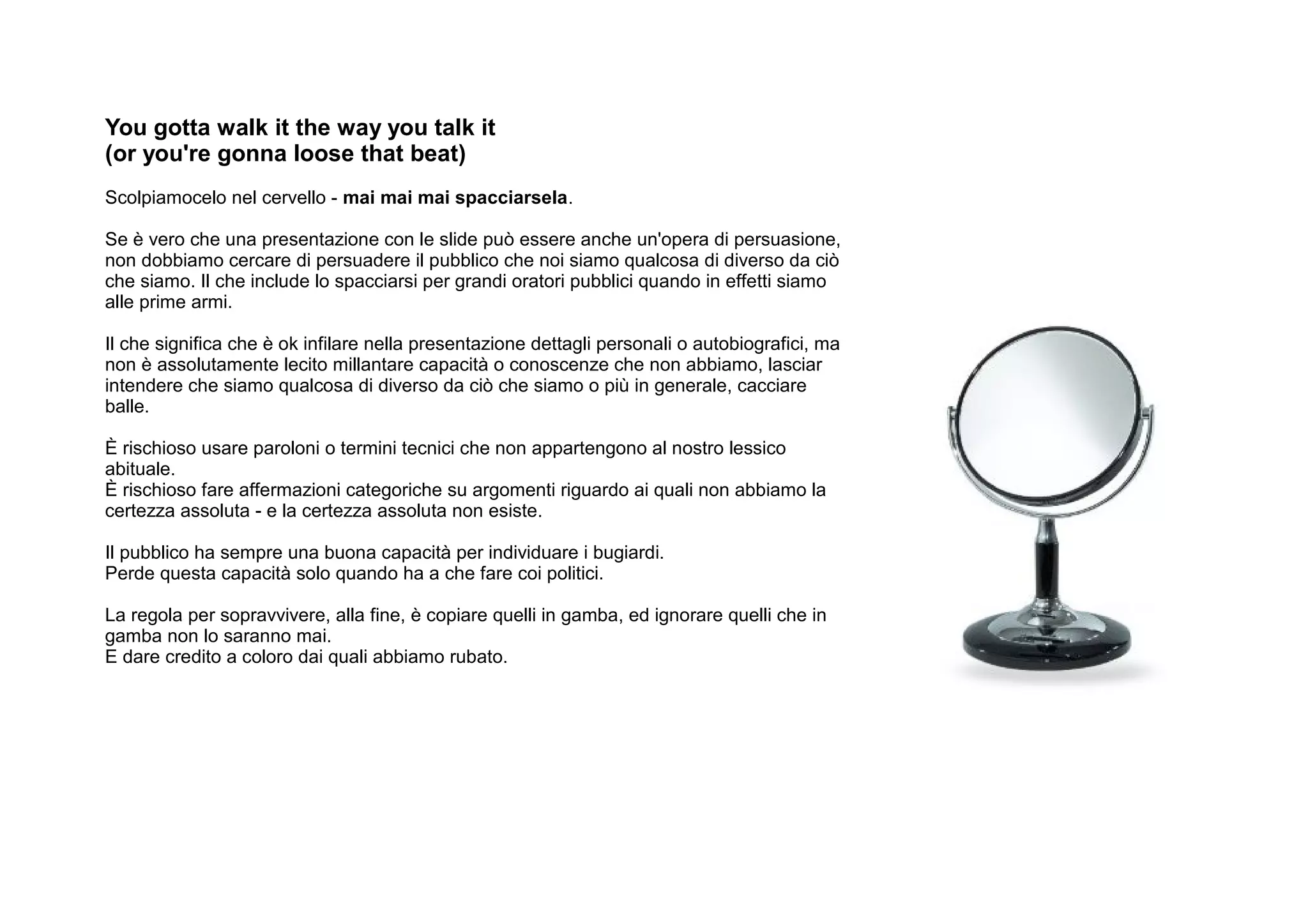You gotta walk it the way you talk it
(or you're gonna loose that beat)
Scolpiamocelo nel cervello - mai mai mai spacciarsela.

Se è vero che una presentazione con le slide può essere anche un'opera di persuasione,
non dobbiamo cercare di persuadere il pubblico che noi siamo qualcosa di diverso da ciò
che siamo. Il che include lo spacciarsi per grandi oratori pubblici quando in effetti siamo
alle prime armi.

Il che significa che è ok infilare nella presentazione dettagli personali o autobiografici, ma
non è assolutamente lecito millantare capacità o conoscenze che non abbiamo, lasciar
intendere che siamo qualcosa di diverso da ciò che siamo o più in generale, cacciare
balle.

È rischioso usare paroloni o termini tecnici che non appartengono al nostro lessico
abituale.
È rischioso fare affermazioni categoriche su argomenti riguardo ai quali non abbiamo la
certezza assoluta - e la certezza assoluta non esiste.

Il pubblico ha sempre una buona capacità per individuare i bugiardi.
Perde questa capacità solo quando ha a che fare coi politici.

La regola per sopravvivere, alla fine, è copiare quelli in gamba, ed ignorare quelli che in
gamba non lo saranno mai.
E dare credito a coloro dai quali abbiamo rubato.
 