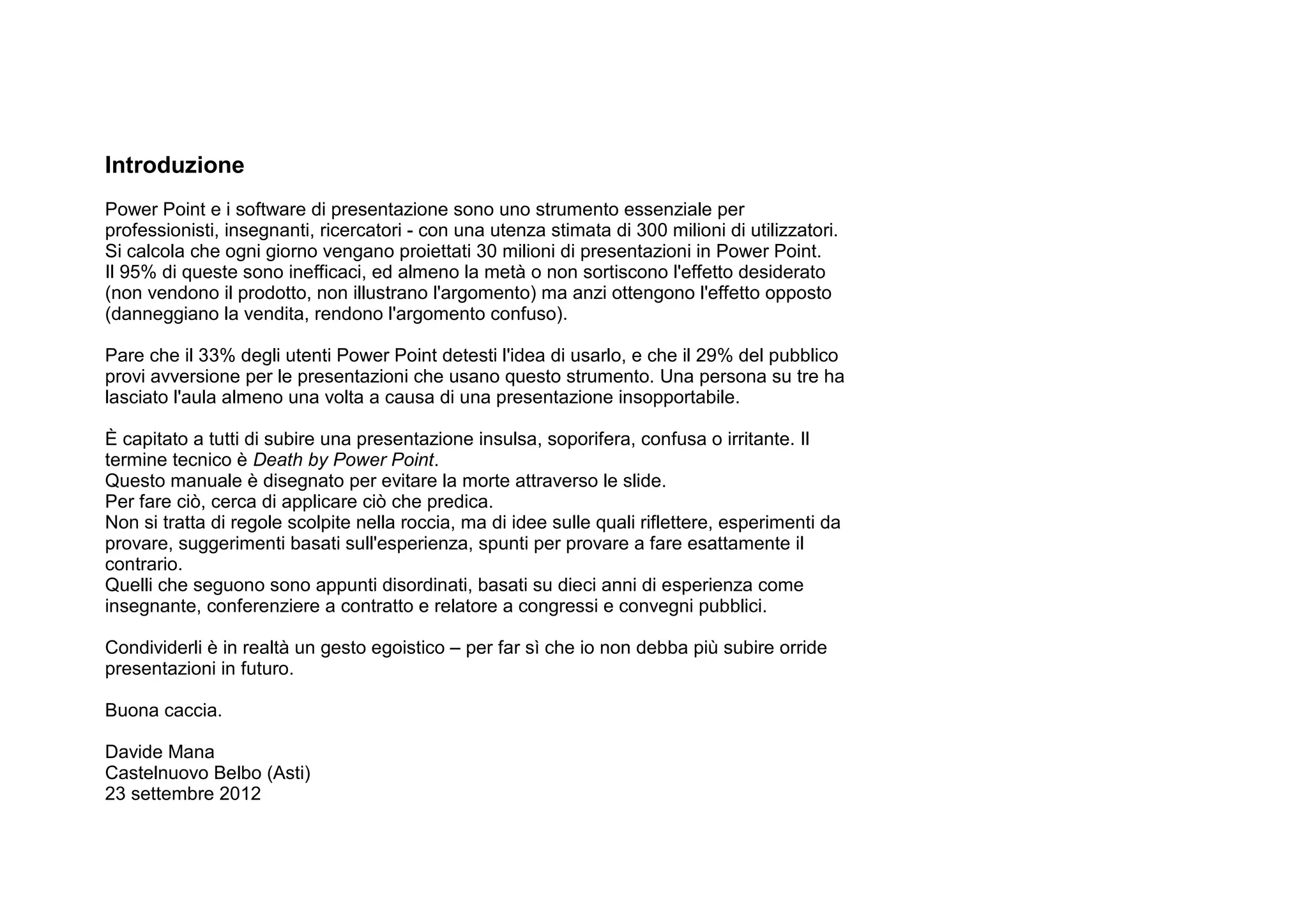 Introduzione
Power Point e i software di presentazione sono uno strumento essenziale per
professionisti, insegnanti, ricercatori - con una utenza stimata di 300 milioni di utilizzatori.
Si calcola che ogni giorno vengano proiettati 30 milioni di presentazioni in Power Point.
Il 95% di queste sono inefficaci, ed almeno la metà o non sortiscono l'effetto desiderato
(non vendono il prodotto, non illustrano l'argomento) ma anzi ottengono l'effetto opposto
(danneggiano la vendita, rendono l'argomento confuso).

Pare che il 33% degli utenti Power Point detesti l'idea di usarlo, e che il 29% del pubblico
provi avversione per le presentazioni che usano questo strumento. Una persona su tre ha
lasciato l'aula almeno una volta a causa di una presentazione insopportabile.

È capitato a tutti di subire una presentazione insulsa, soporifera, confusa o irritante. Il
termine tecnico è Death by Power Point.
Questo manuale è disegnato per evitare la morte attraverso le slide.
Per fare ciò, cerca di applicare ciò che predica.
Non si tratta di regole scolpite nella roccia, ma di idee sulle quali riflettere, esperimenti da
provare, suggerimenti basati sull'esperienza, spunti per provare a fare esattamente il
contrario.
Quelli che seguono sono appunti disordinati, basati su dieci anni di esperienza come
insegnante, conferenziere a contratto e relatore a congressi e convegni pubblici.

Condividerli è in realtà un gesto egoistico – per far sì che io non debba più subire orride
presentazioni in futuro.

Buona caccia.

Davide Mana
Castelnuovo Belbo (Asti)
23 settembre 2012
 