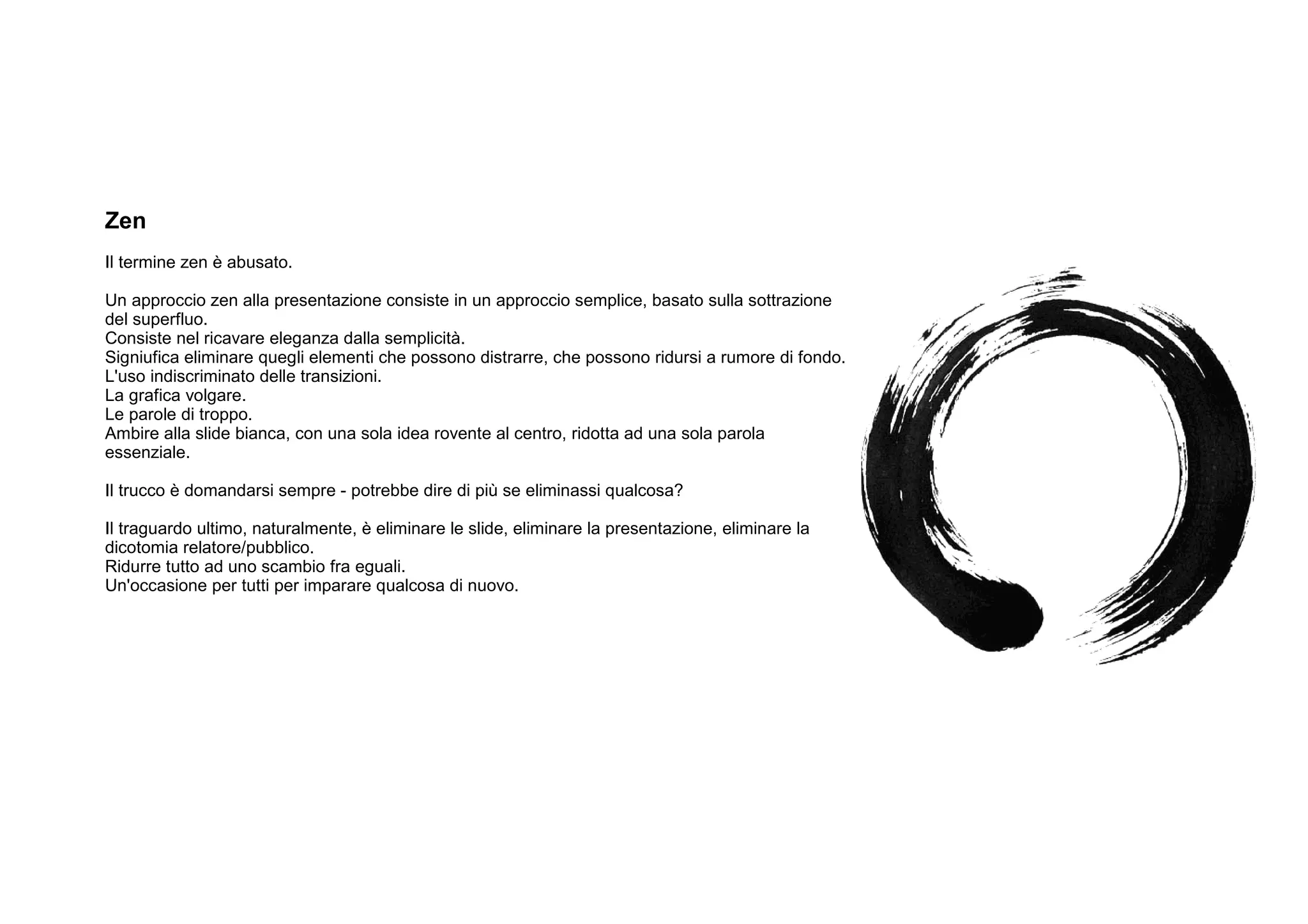 Zen
Il termine zen è abusato.

Un approccio zen alla presentazione consiste in un approccio semplice, basato sulla sottrazione
del superfluo.
Consiste nel ricavare eleganza dalla semplicità.
Signiufica eliminare quegli elementi che possono distrarre, che possono ridursi a rumore di fondo.
L'uso indiscriminato delle transizioni.
La grafica volgare.
Le parole di troppo.
Ambire alla slide bianca, con una sola idea rovente al centro, ridotta ad una sola parola
essenziale.

Il trucco è domandarsi sempre - potrebbe dire di più se eliminassi qualcosa?

Il traguardo ultimo, naturalmente, è eliminare le slide, eliminare la presentazione, eliminare la
dicotomia relatore/pubblico.
Ridurre tutto ad uno scambio fra eguali.
Un'occasione per tutti per imparare qualcosa di nuovo.
 